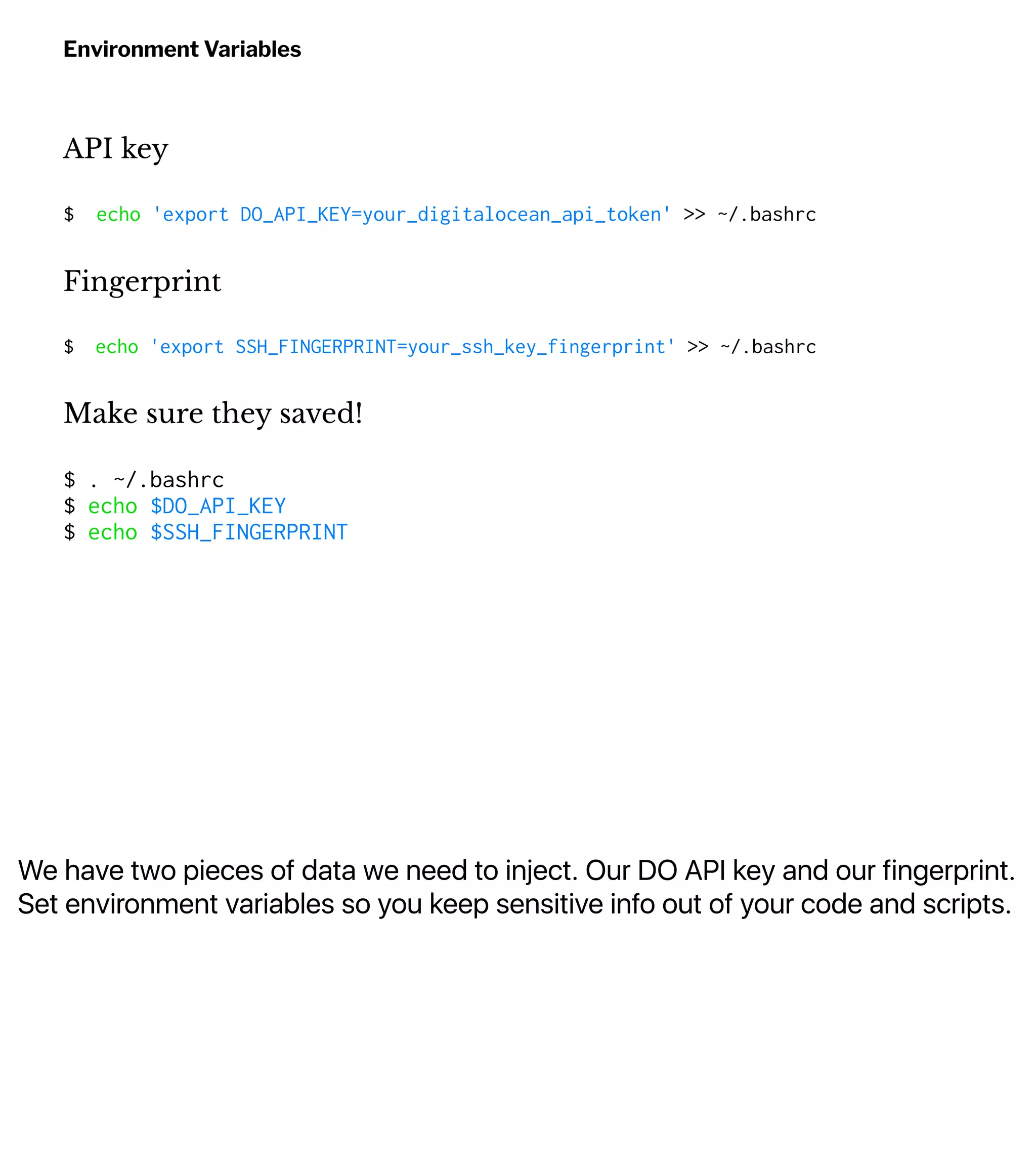 We have two pieces of data we need to inject. Our DO API key and our fingerprint.
Set environment variables so you keep sensitive info out of your code and scripts.
Environment Variables
API key
$ echo 'export DO_API_KEY=your_digitalocean_api_token' >> ~/.bashrc
Fingerprint
$ echo 'export SSH_FINGERPRINT=your_ssh_key_fingerprint' >> ~/.bashrc
Make sure they saved!
$ . ~/.bashrc
$ echo $DO_API_KEY
$ echo $SSH_FINGERPRINT
 
