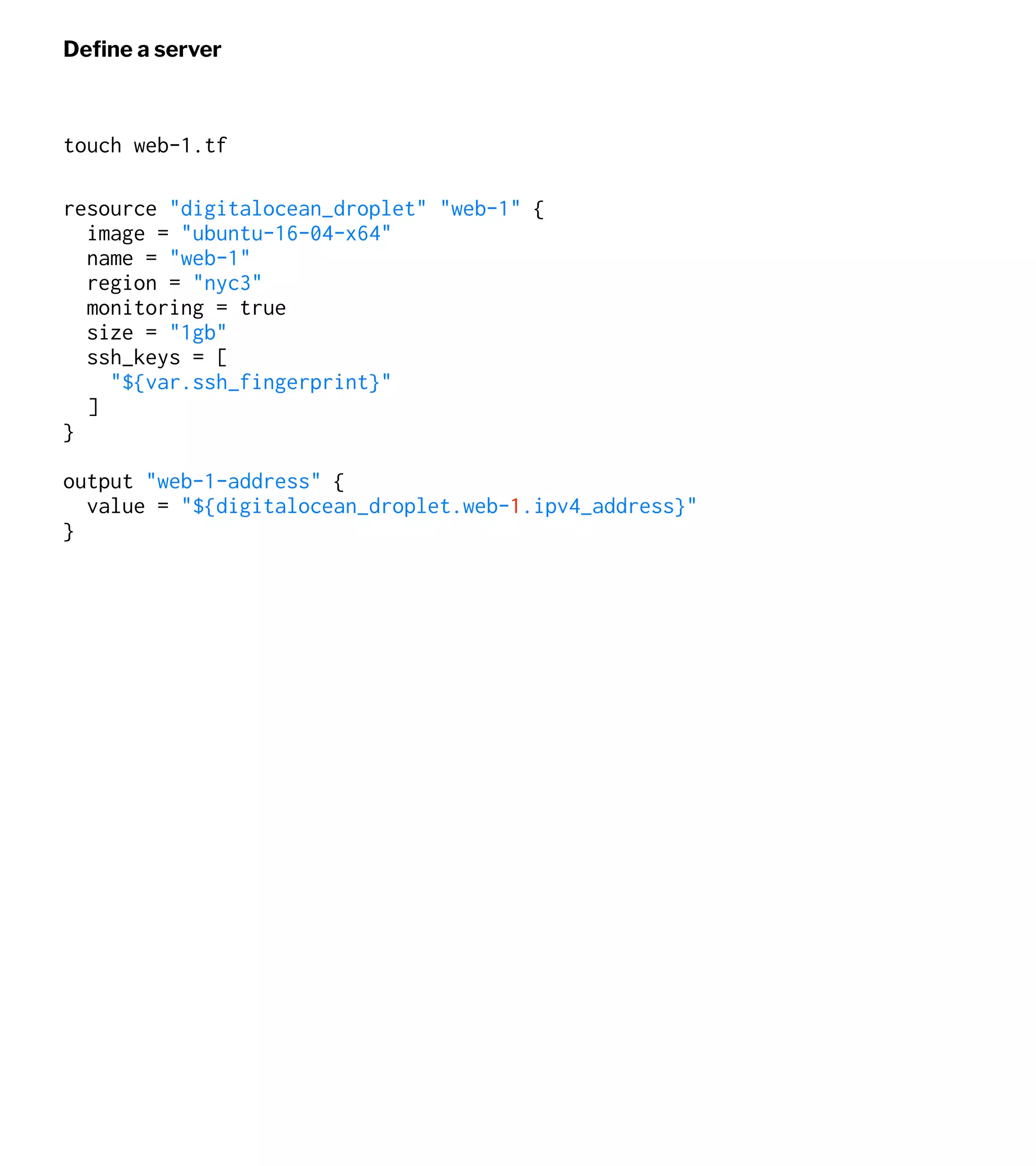 Deﬁne a server
touch web-1.tf
resource "digitalocean_droplet" "web-1" {
image = "ubuntu-16-04-x64"
name = "web-1"
region = "nyc3"
monitoring = true
size = "1gb"
ssh_keys = [
"${var.ssh_fingerprint}"
]
}
output "web-1-address" {
value = "${digitalocean_droplet.web-1.ipv4_address}"
}
 
