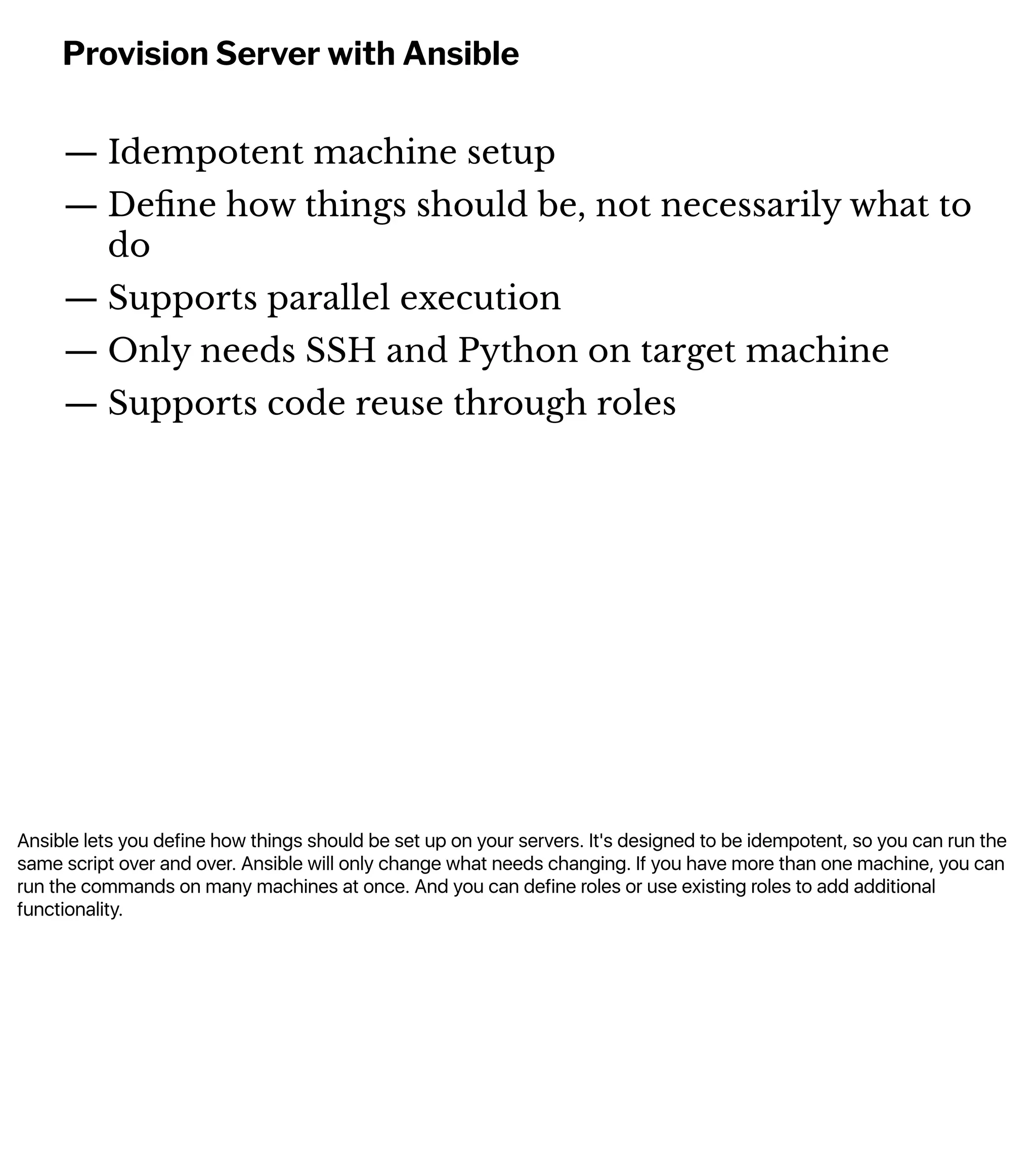 Ansible lets you define how things should be set up on your servers. It's designed to be idempotent, so you can run the
same script over and over. Ansible will only change what needs changing. If you have more than one machine, you can
run the commands on many machines at once. And you can define roles or use existing roles to add additional
functionality.
Provision Server with Ansible
— Idempotent machine setup
— Deﬁne how things should be, not necessarily what to
do
— Supports parallel execution
— Only needs SSH and Python on target machine
— Supports code reuse through roles
 