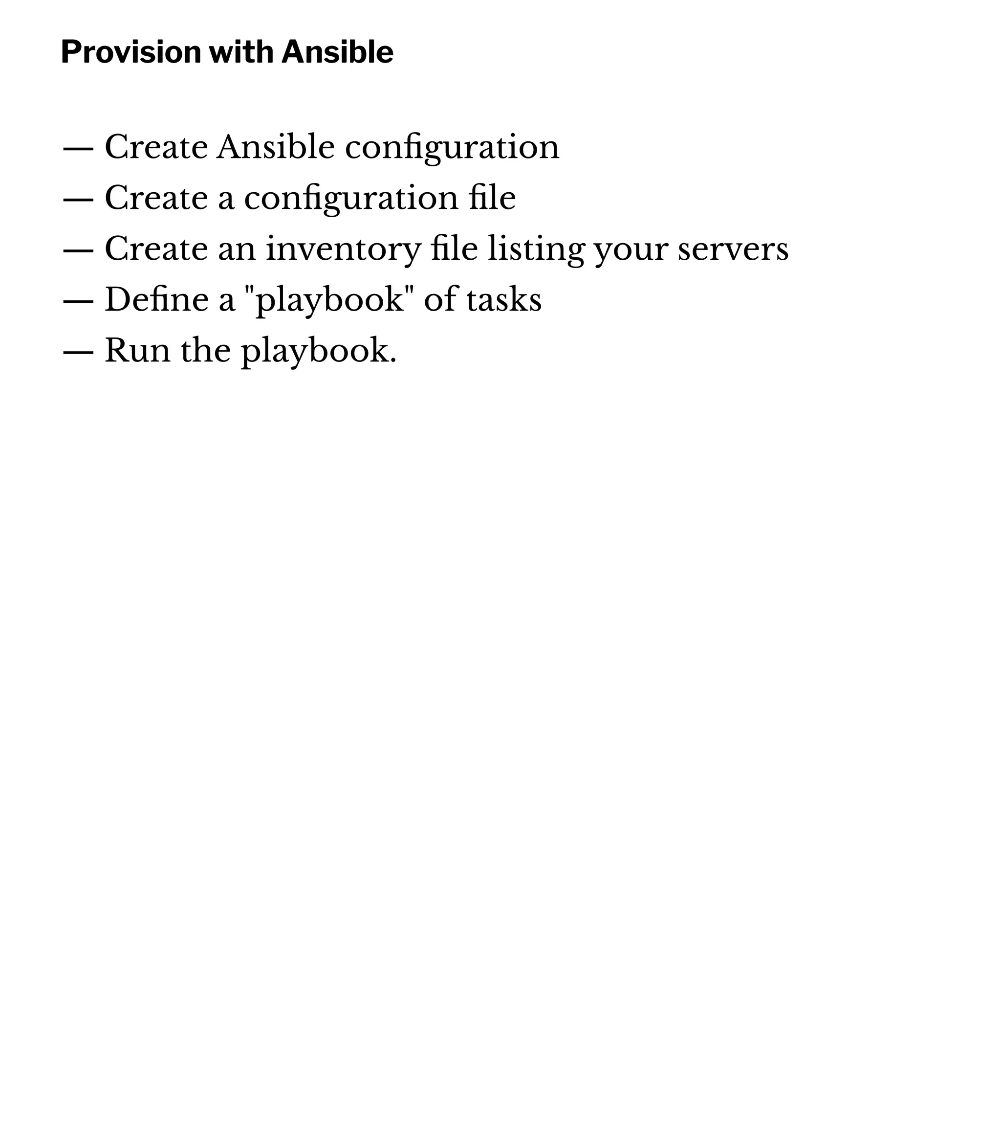Provision with Ansible
— Create Ansible conﬁguration
— Create a conﬁguration ﬁle
— Create an inventory ﬁle listing your servers
— Deﬁne a "playbook" of tasks
— Run the playbook.
 