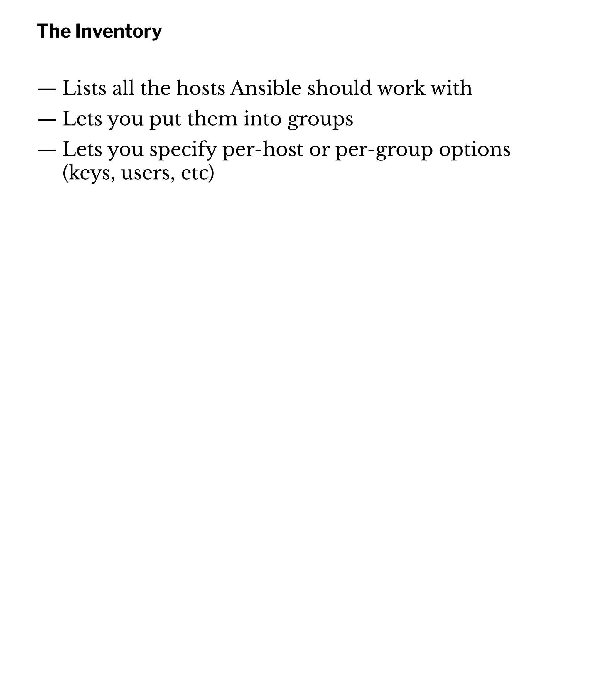 The Inventory
— Lists all the hosts Ansible should work with
— Lets you put them into groups
— Lets you specify per-host or per-group options
(keys, users, etc)
 