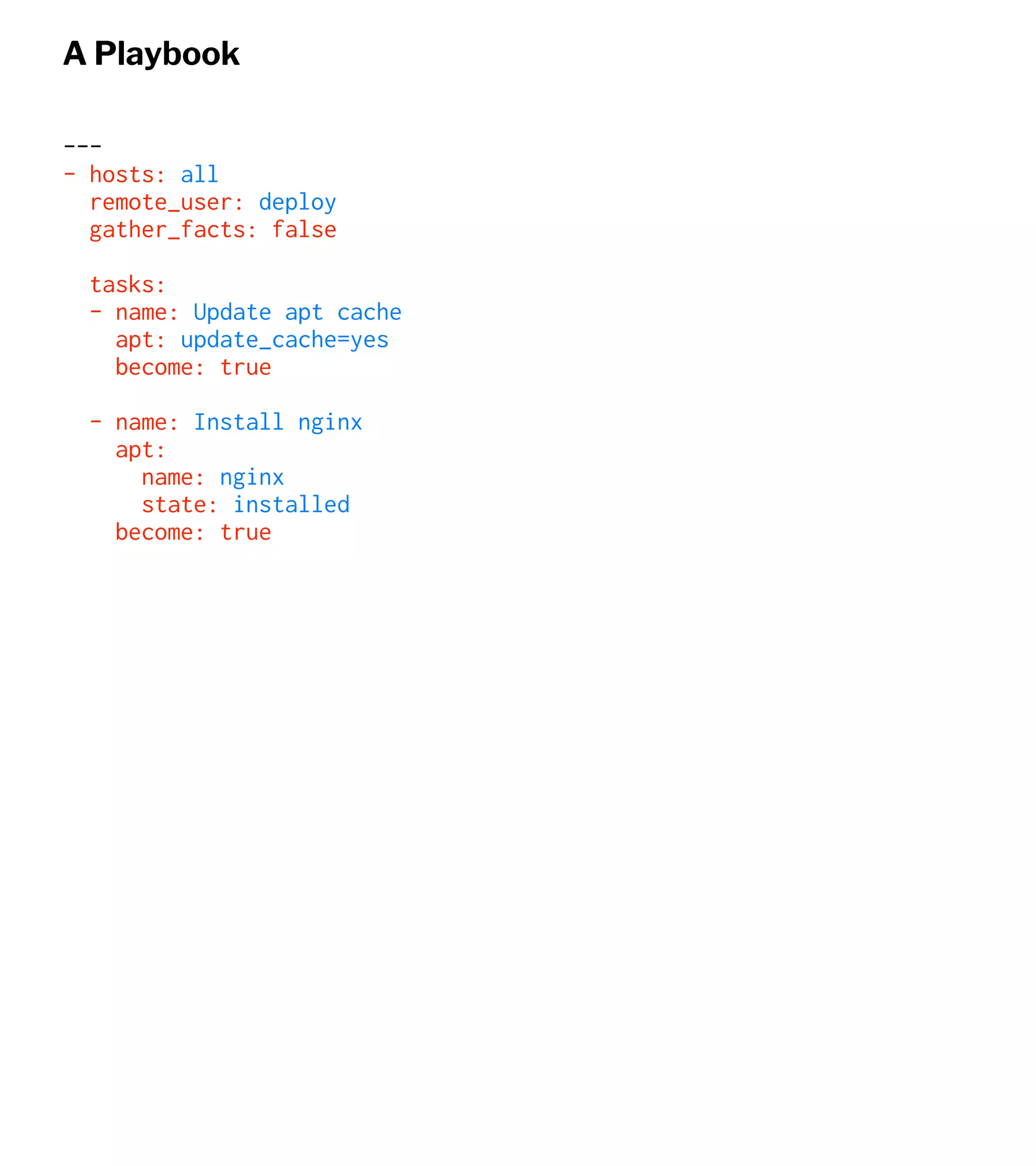 A Playbook
---
- hosts: all
remote_user: deploy
gather_facts: false
tasks:
- name: Update apt cache
apt: update_cache=yes
become: true
- name: Install nginx
apt:
name: nginx
state: installed
become: true
 