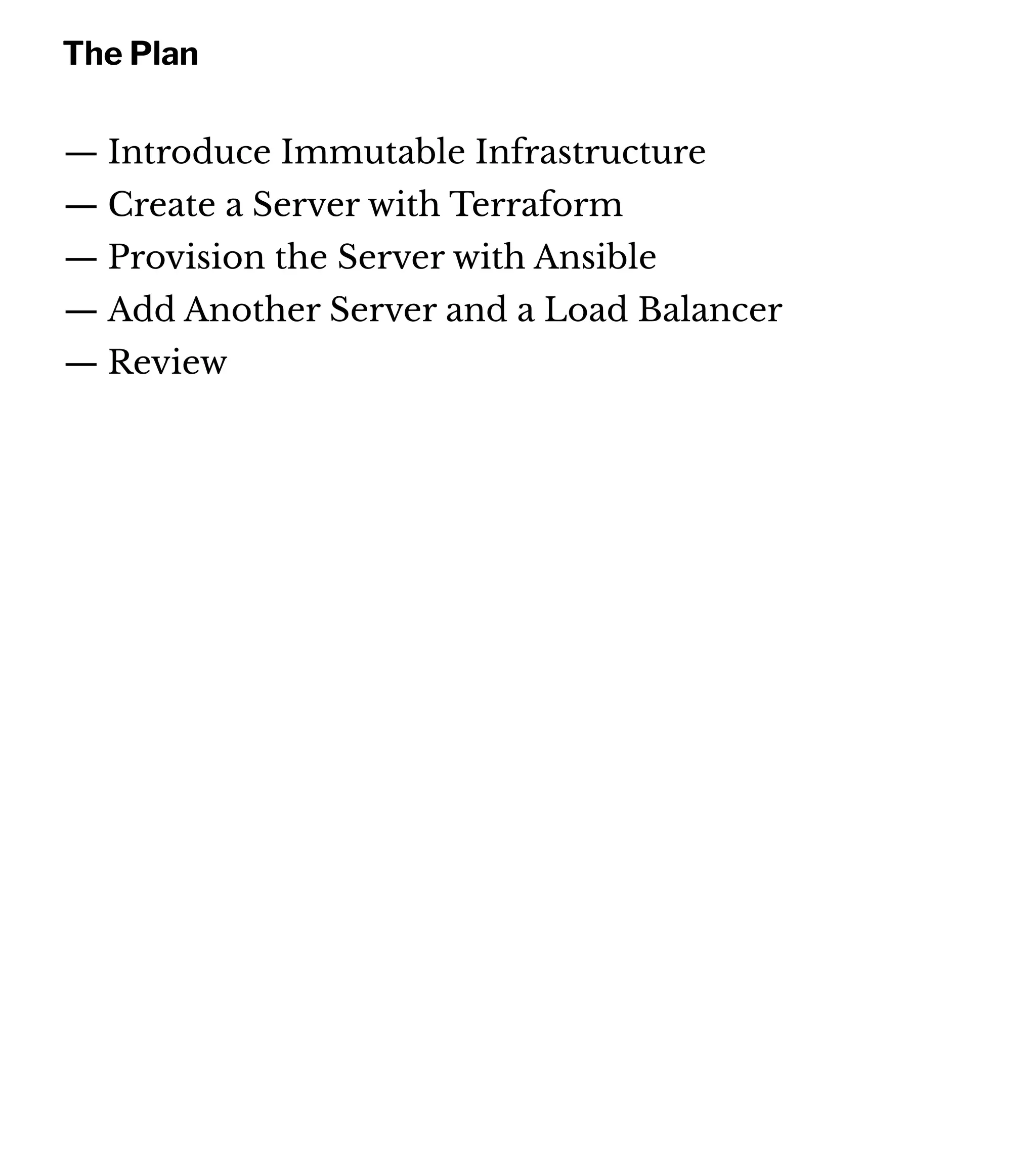The Plan
— Introduce Immutable Infrastructure
— Create a Server with Terraform
— Provision the Server with Ansible
— Add Another Server and a Load Balancer
— Review
 