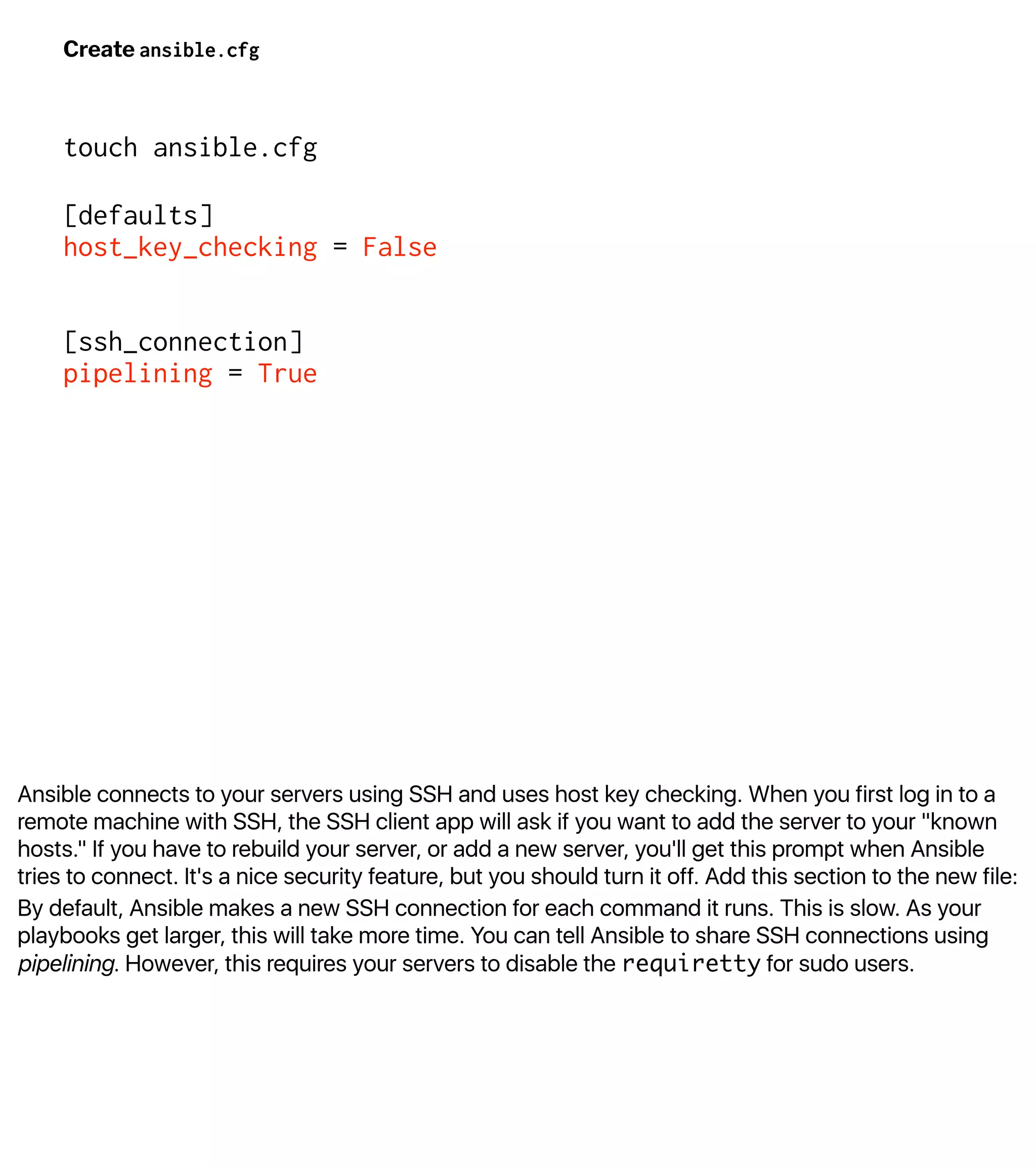 Ansible connects to your servers using SSH and uses host key checking. When you first log in to a
remote machine with SSH, the SSH client app will ask if you want to add the server to your "known
hosts." If you have to rebuild your server, or add a new server, you'll get this prompt when Ansible
tries to connect. It's a nice security feature, but you should turn it off. Add this section to the new file:
By default, Ansible makes a new SSH connection for each command it runs. This is slow. As your
playbooks get larger, this will take more time. You can tell Ansible to share SSH connections using
pipelining. However, this requires your servers to disable the requiretty for sudo users.
Create ansible.cfg
touch ansible.cfg
[defaults]
host_key_checking = False
[ssh_connection]
pipelining = True
 
