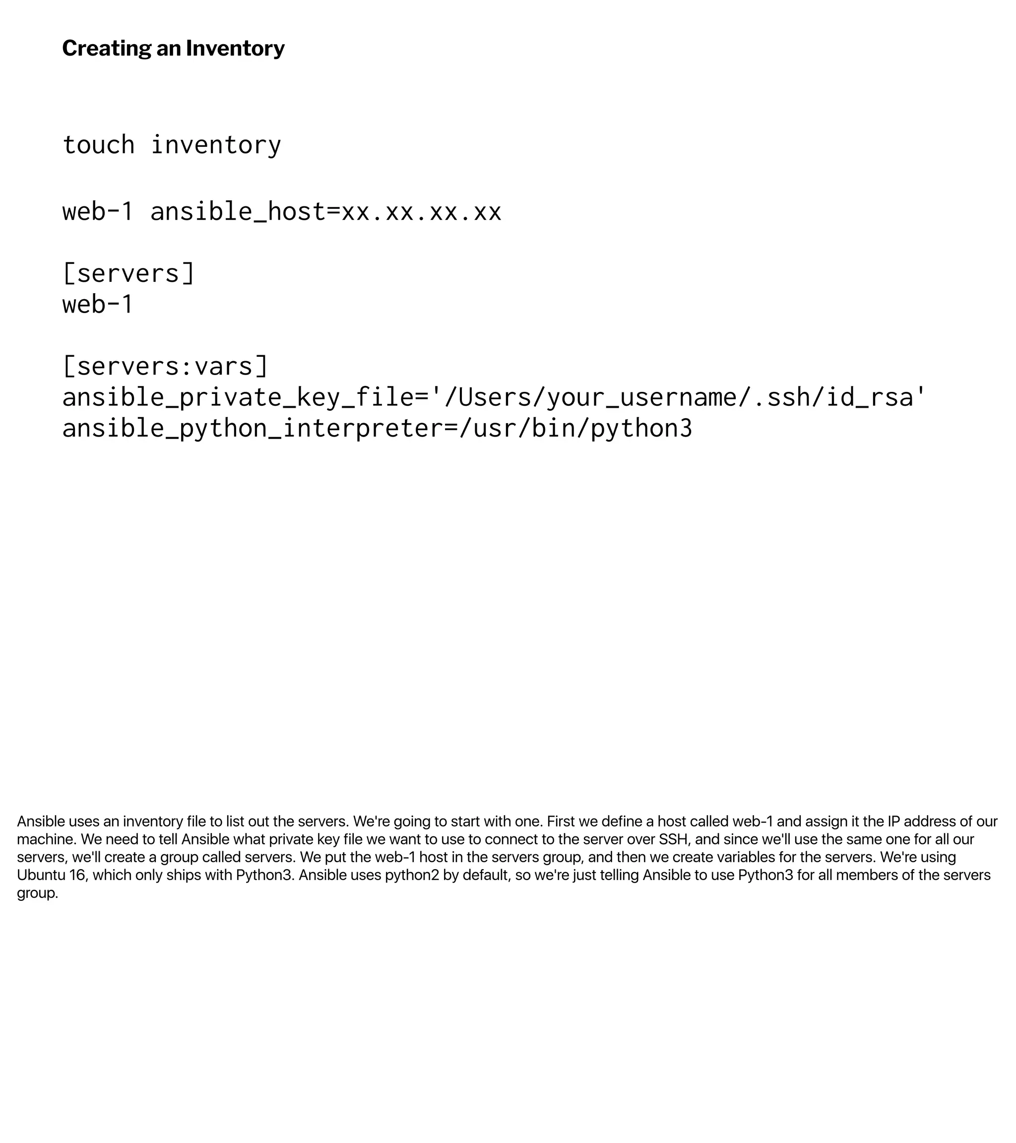 Ansible uses an inventory file to list out the servers. We're going to start with one. First we define a host called web-1 and assign it the IP address of our
machine. We need to tell Ansible what private key file we want to use to connect to the server over SSH, and since we'll use the same one for all our
servers, we'll create a group called servers. We put the web-1 host in the servers group, and then we create variables for the servers. We're using
Ubuntu 16, which only ships with Python3. Ansible uses python2 by default, so we're just telling Ansible to use Python3 for all members of the servers
group.
Creating an Inventory
touch inventory
web-1 ansible_host=xx.xx.xx.xx
[servers]
web-1
[servers:vars]
ansible_private_key_file='/Users/your_username/.ssh/id_rsa'
ansible_python_interpreter=/usr/bin/python3
 