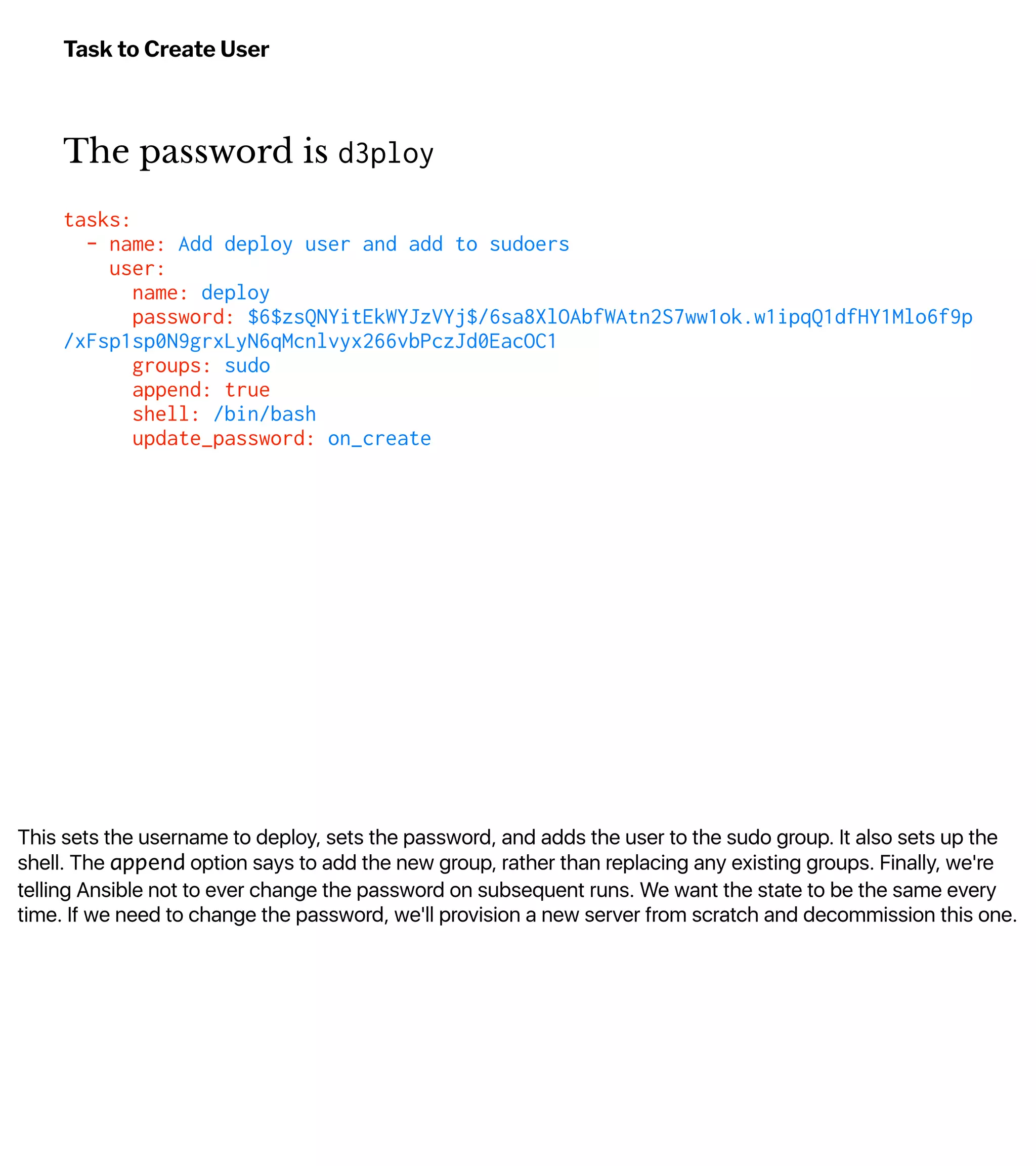 This sets the username to deploy, sets the password, and adds the user to the sudo group. It also sets up the
shell. The append option says to add the new group, rather than replacing any existing groups. Finally, we're
telling Ansible not to ever change the password on subsequent runs. We want the state to be the same every
time. If we need to change the password, we'll provision a new server from scratch and decommission this one.
Task to Create User
The password is d3ploy
tasks:
- name: Add deploy user and add to sudoers
user:
name: deploy
password: $6$zsQNYitEkWYJzVYj$/6sa8XlOAbfWAtn2S7ww1ok.w1ipqQ1dfHY1Mlo6f9p
/xFsp1sp0N9grxLyN6qMcnlvyx266vbPczJd0EacOC1
groups: sudo
append: true
shell: /bin/bash
update_password: on_create
 