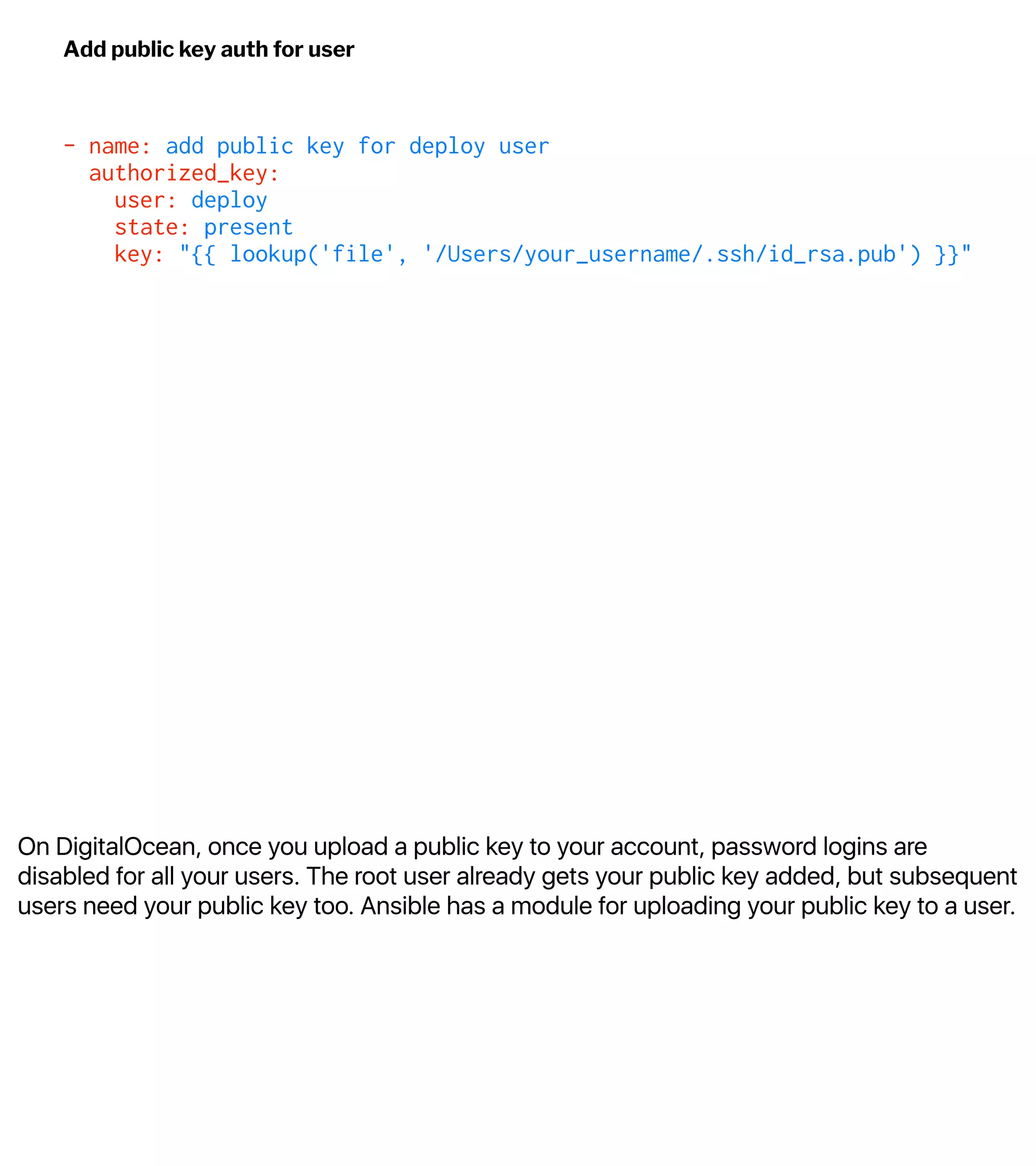 On DigitalOcean, once you upload a public key to your account, password logins are
disabled for all your users. The root user already gets your public key added, but subsequent
users need your public key too. Ansible has a module for uploading your public key to a user.
Add public key auth for user
- name: add public key for deploy user
authorized_key:
user: deploy
state: present
key: "{{ lookup('file', '/Users/your_username/.ssh/id_rsa.pub') }}"
 