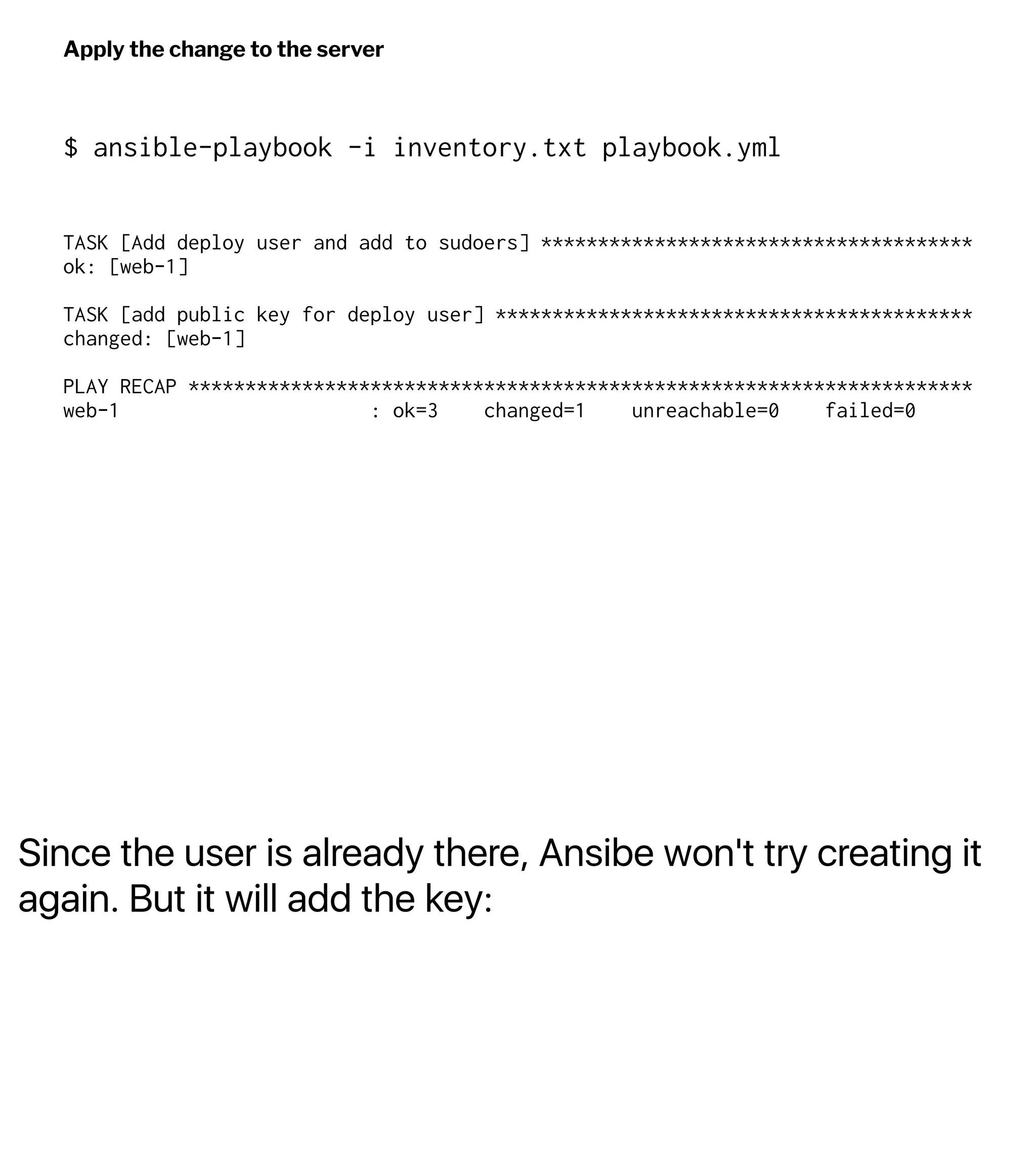 Since the user is already there, Ansibe won't try creating it
again. But it will add the key:
Apply the change to the server
$ ansible-playbook -i inventory.txt playbook.yml
TASK [Add deploy user and add to sudoers] **************************************
ok: [web-1]
TASK [add public key for deploy user] ******************************************
changed: [web-1]
PLAY RECAP *********************************************************************
web-1 : ok=3 changed=1 unreachable=0 failed=0
 