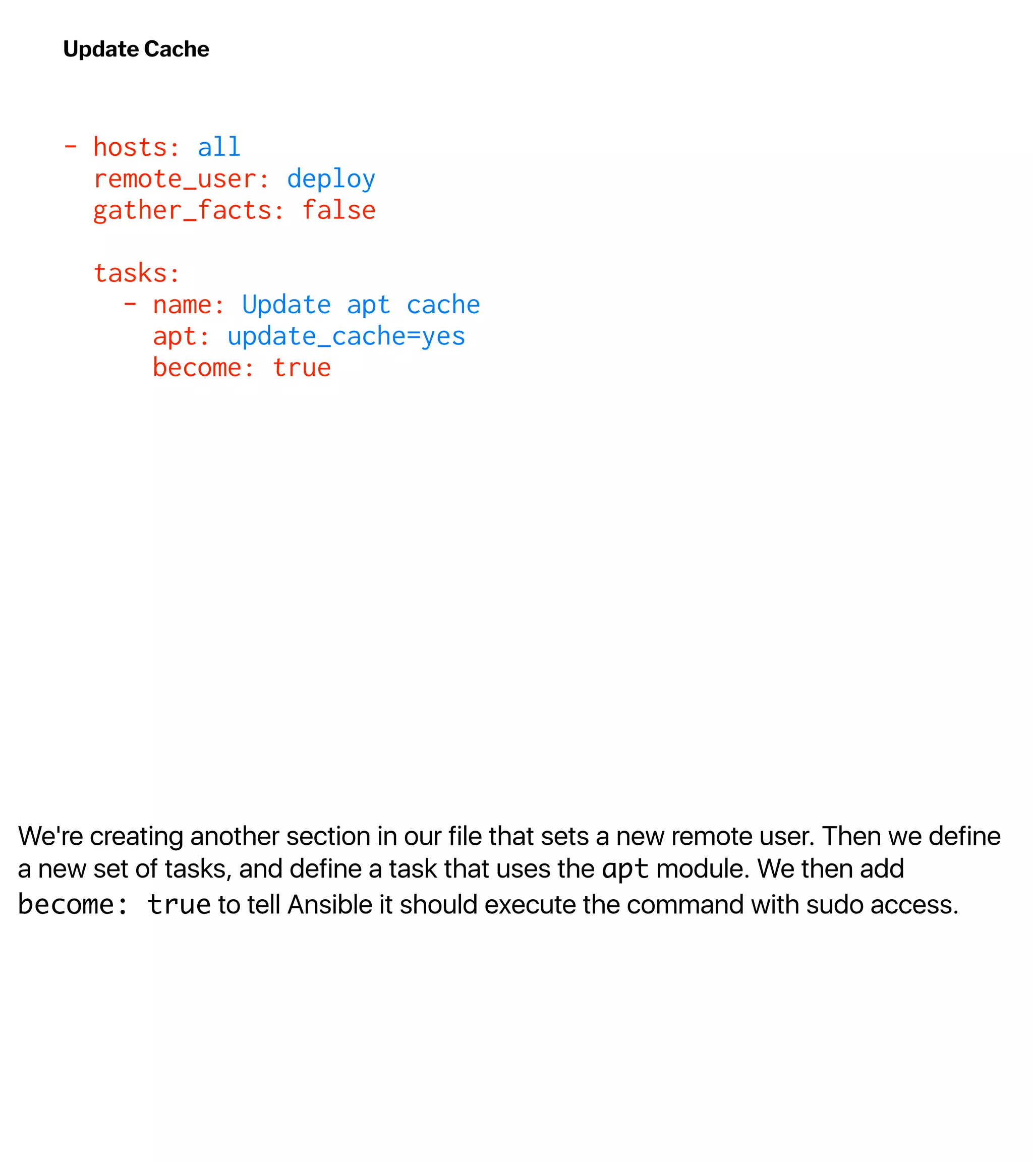 We're creating another section in our file that sets a new remote user. Then we define
a new set of tasks, and define a task that uses the apt module. We then add
become: true to tell Ansible it should execute the command with sudo access.
Update Cache
- hosts: all
remote_user: deploy
gather_facts: false
tasks:
- name: Update apt cache
apt: update_cache=yes
become: true
 