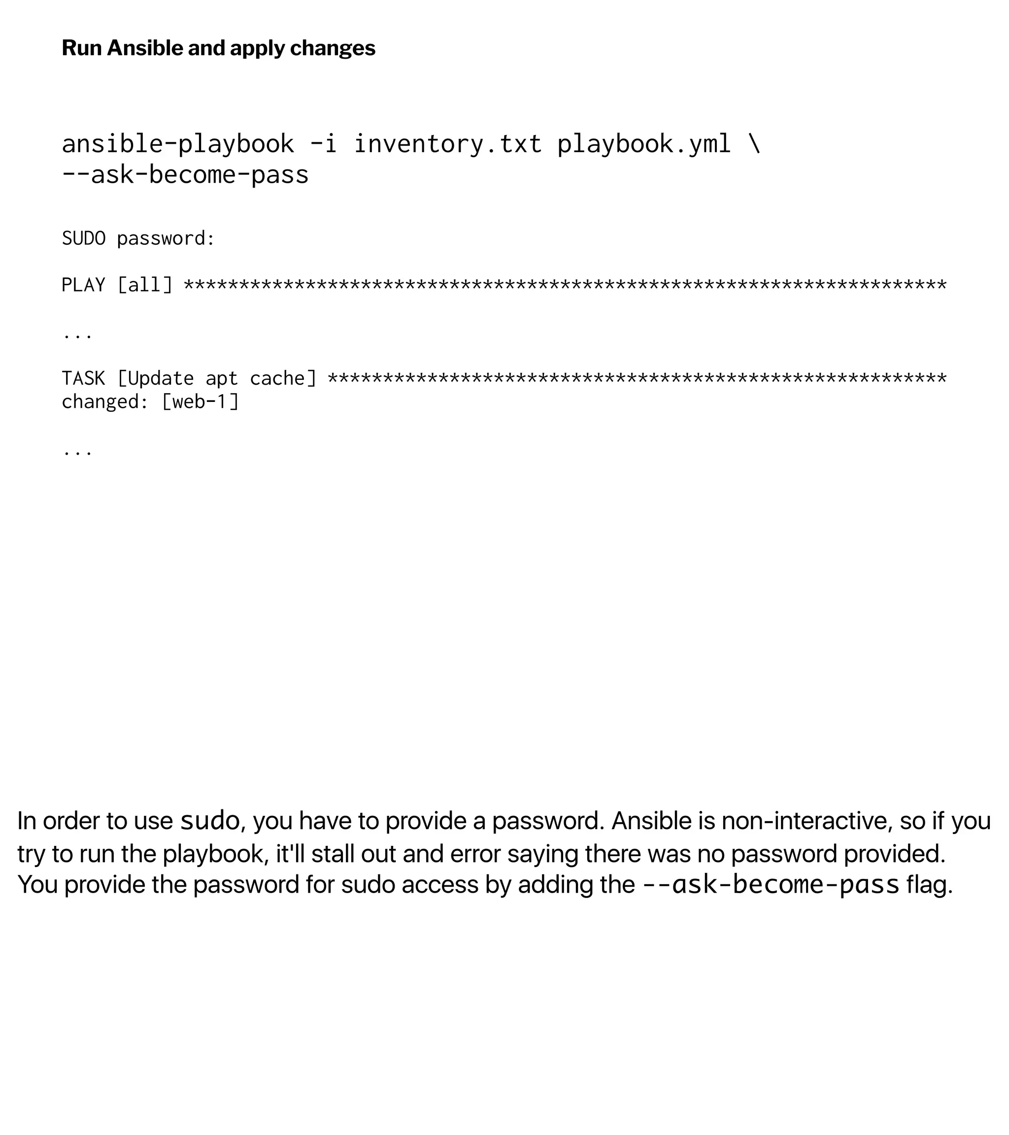 In order to use sudo, you have to provide a password. Ansible is non-interactive, so if you
try to run the playbook, it'll stall out and error saying there was no password provided.
You provide the password for sudo access by adding the --ask-become-pass flag.
Run Ansible and apply changes
ansible-playbook -i inventory.txt playbook.yml 
--ask-become-pass
SUDO password:
PLAY [all] *********************************************************************
...
TASK [Update apt cache] ********************************************************
changed: [web-1]
...
 