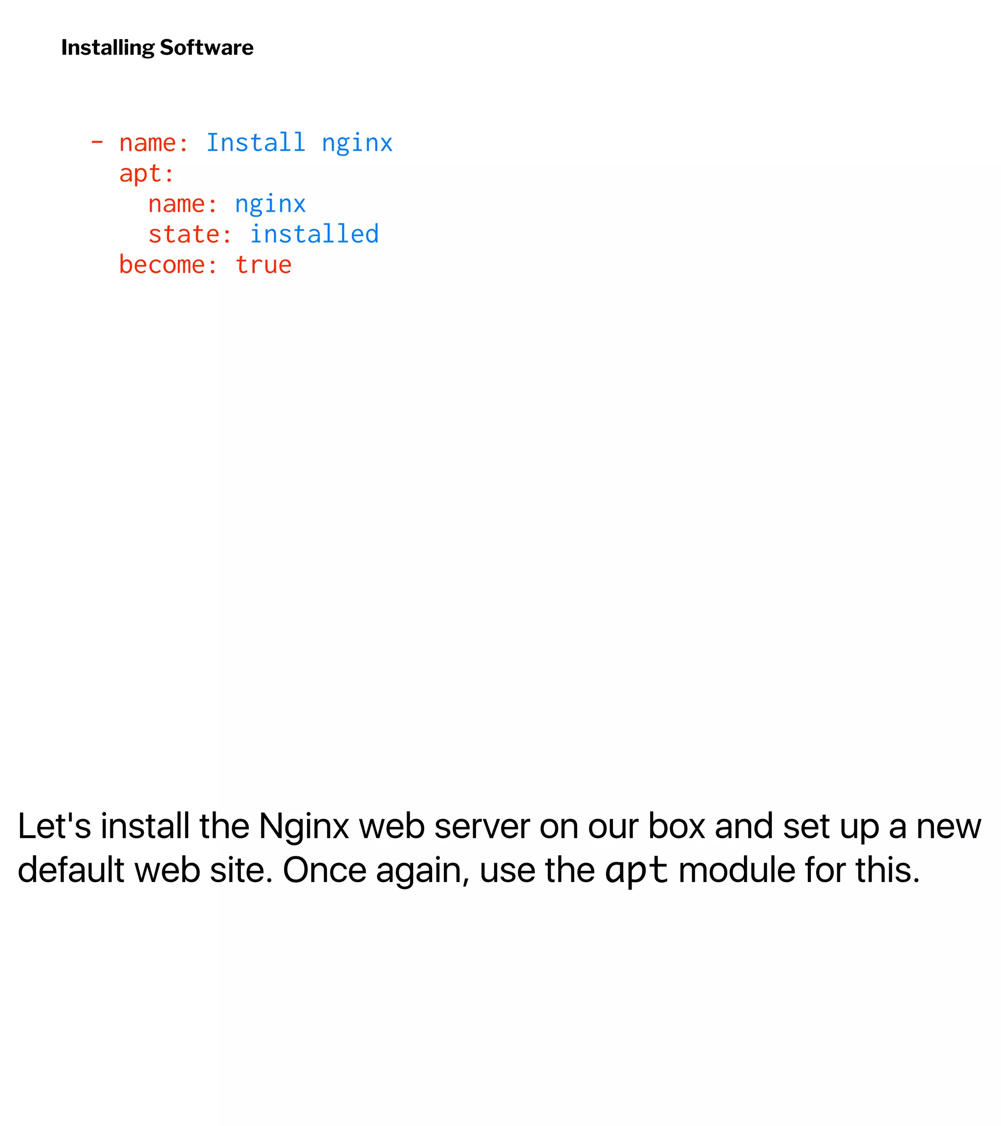 Let's install the Nginx web server on our box and set up a new
default web site. Once again, use the apt module for this.
Installing Software
- name: Install nginx
apt:
name: nginx
state: installed
become: true
 