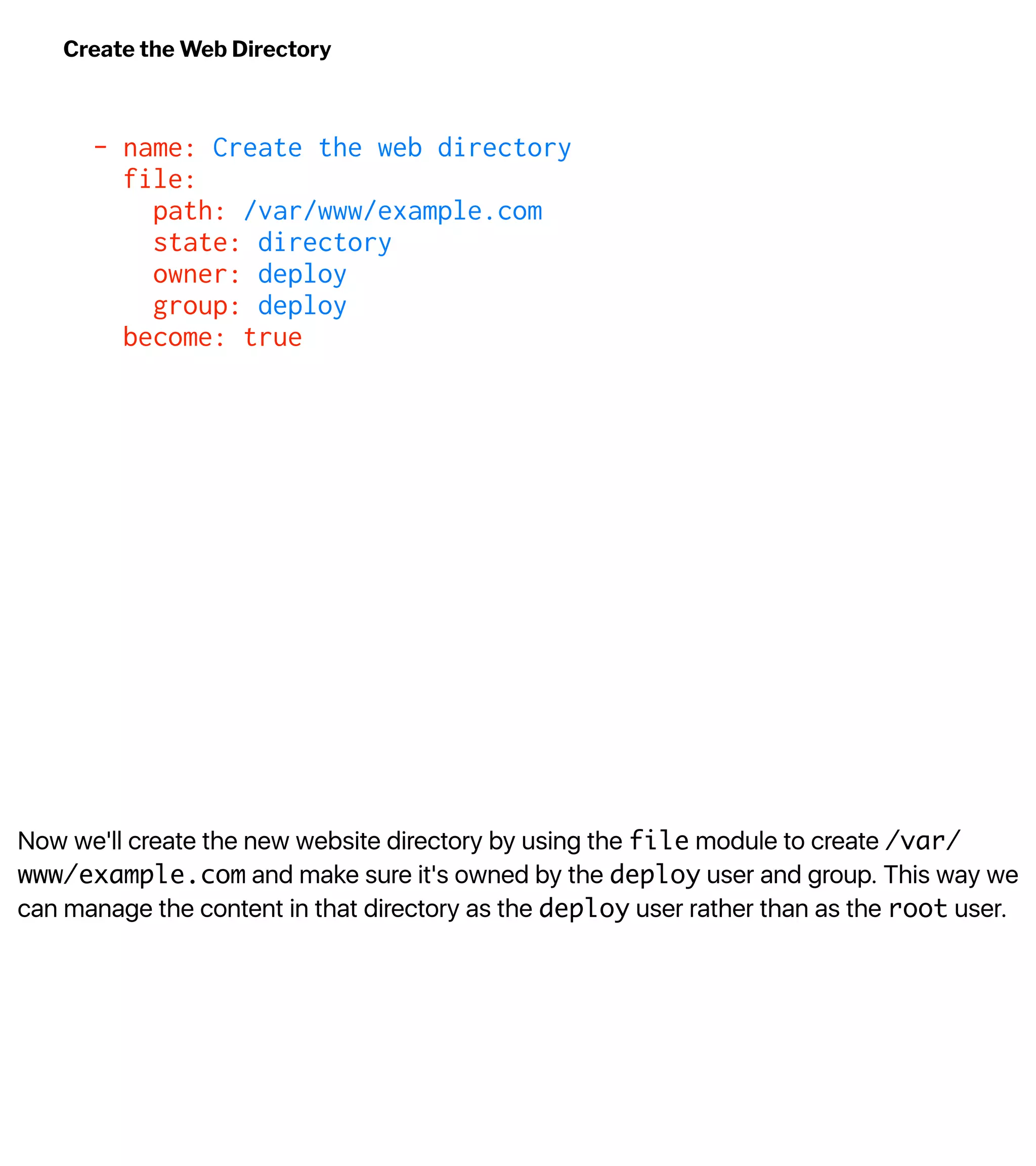 Now we'll create the new website directory by using the file module to create /var/
www/example.com and make sure it's owned by the deploy user and group. This way we
can manage the content in that directory as the deploy user rather than as the root user.
Create the Web Directory
- name: Create the web directory
file:
path: /var/www/example.com
state: directory
owner: deploy
group: deploy
become: true
 