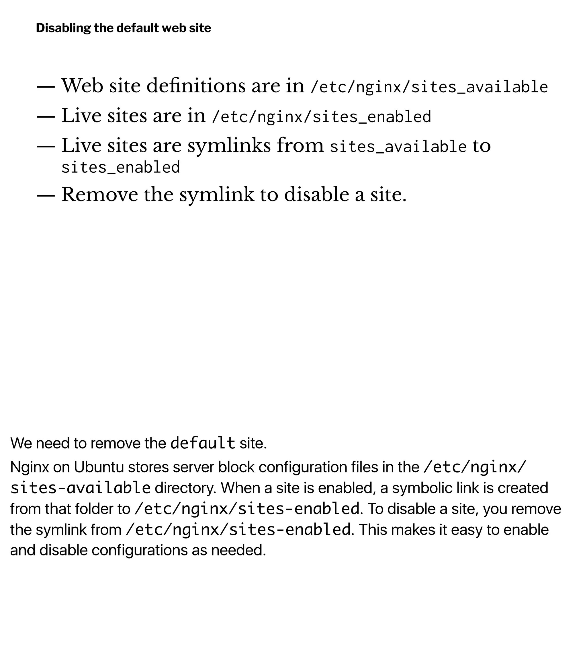 We need to remove the default site.
Nginx on Ubuntu stores server block configuration files in the /etc/nginx/
sites-available directory. When a site is enabled, a symbolic link is created
from that folder to /etc/nginx/sites-enabled. To disable a site, you remove
the symlink from /etc/nginx/sites-enabled. This makes it easy to enable
and disable configurations as needed.
Disabling the default web site
— Web site deﬁnitions are in /etc/nginx/sites_available
— Live sites are in /etc/nginx/sites_enabled
— Live sites are symlinks from sites_available to
sites_enabled
— Remove the symlink to disable a site.
 