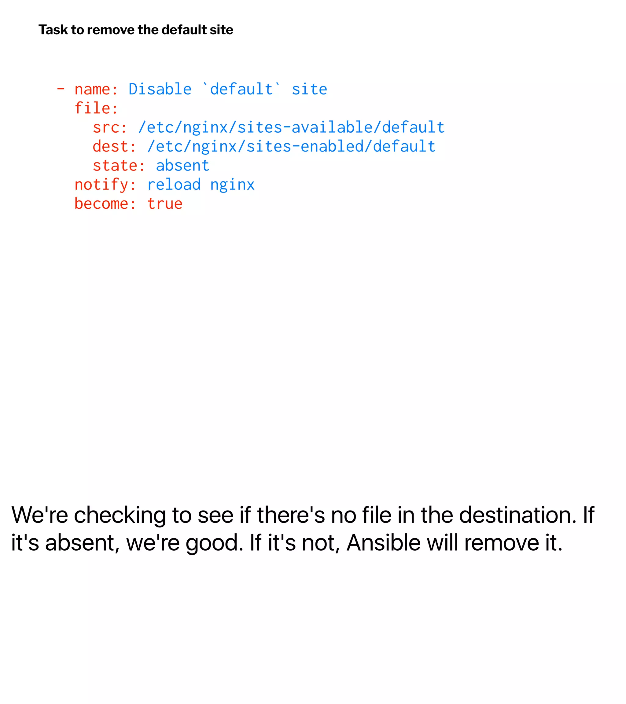 We're checking to see if there's no file in the destination. If
it's absent, we're good. If it's not, Ansible will remove it.
Task to remove the default site
- name: Disable `default` site
file:
src: /etc/nginx/sites-available/default
dest: /etc/nginx/sites-enabled/default
state: absent
notify: reload nginx
become: true
 