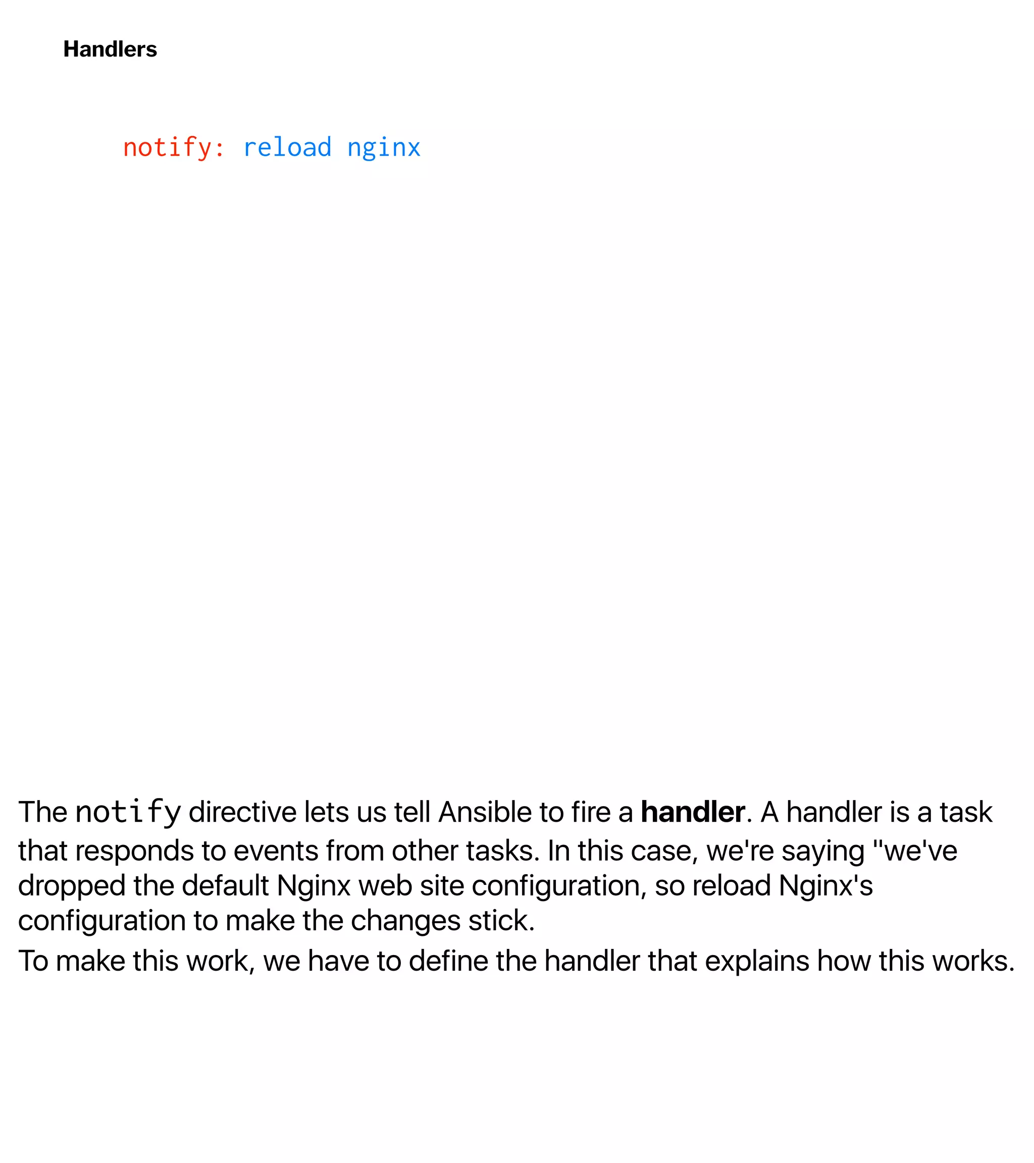 The notify directive lets us tell Ansible to fire a handler. A handler is a task
that responds to events from other tasks. In this case, we're saying "we've
dropped the default Nginx web site configuration, so reload Nginx's
configuration to make the changes stick.
To make this work, we have to define the handler that explains how this works.
Handlers
notify: reload nginx
 
