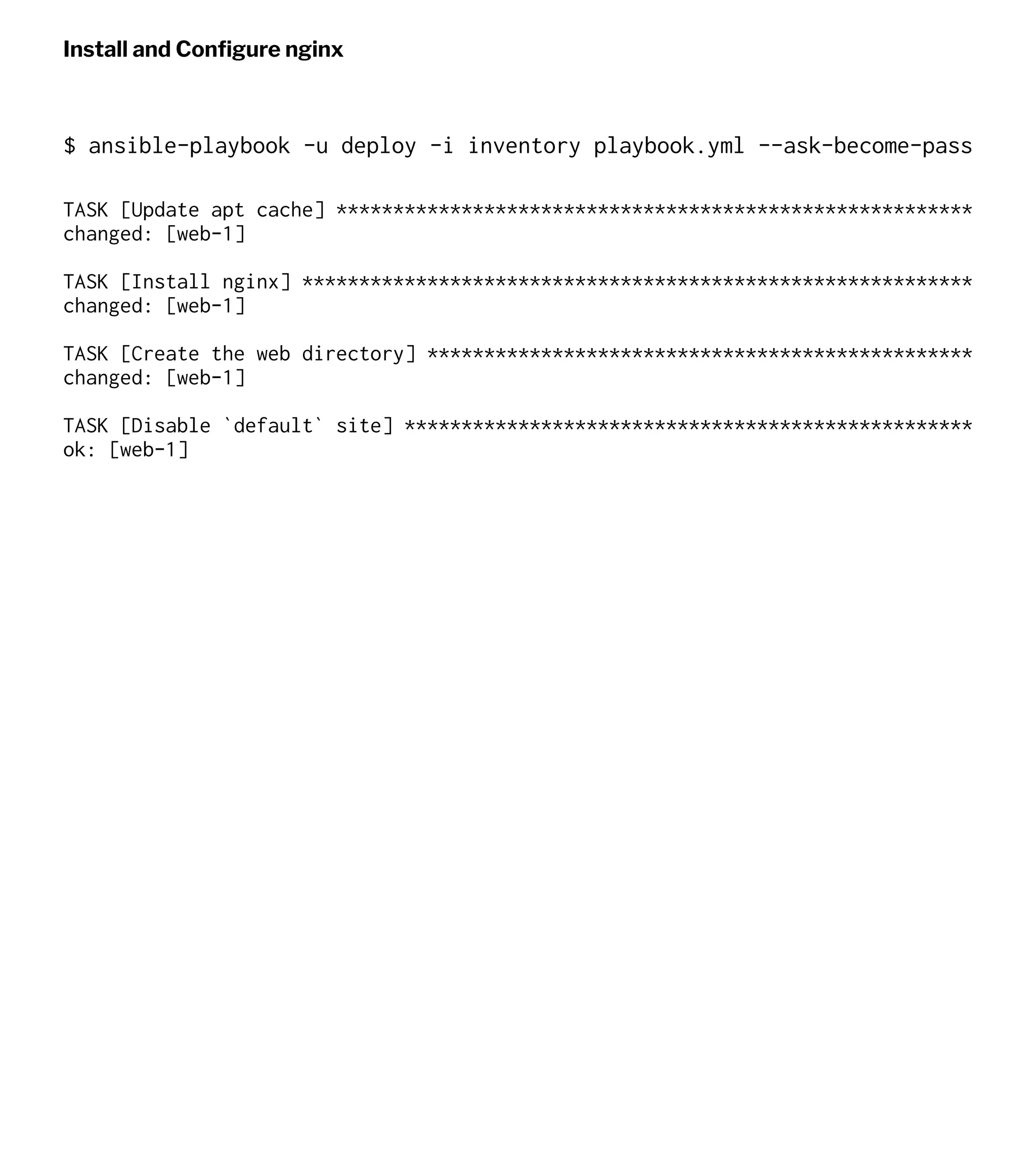 Install and Conﬁgure nginx
$ ansible-playbook -u deploy -i inventory playbook.yml --ask-become-pass
TASK [Update apt cache] ********************************************************
changed: [web-1]
TASK [Install nginx] ***********************************************************
changed: [web-1]
TASK [Create the web directory] ************************************************
changed: [web-1]
TASK [Disable `default` site] **************************************************
ok: [web-1]
 