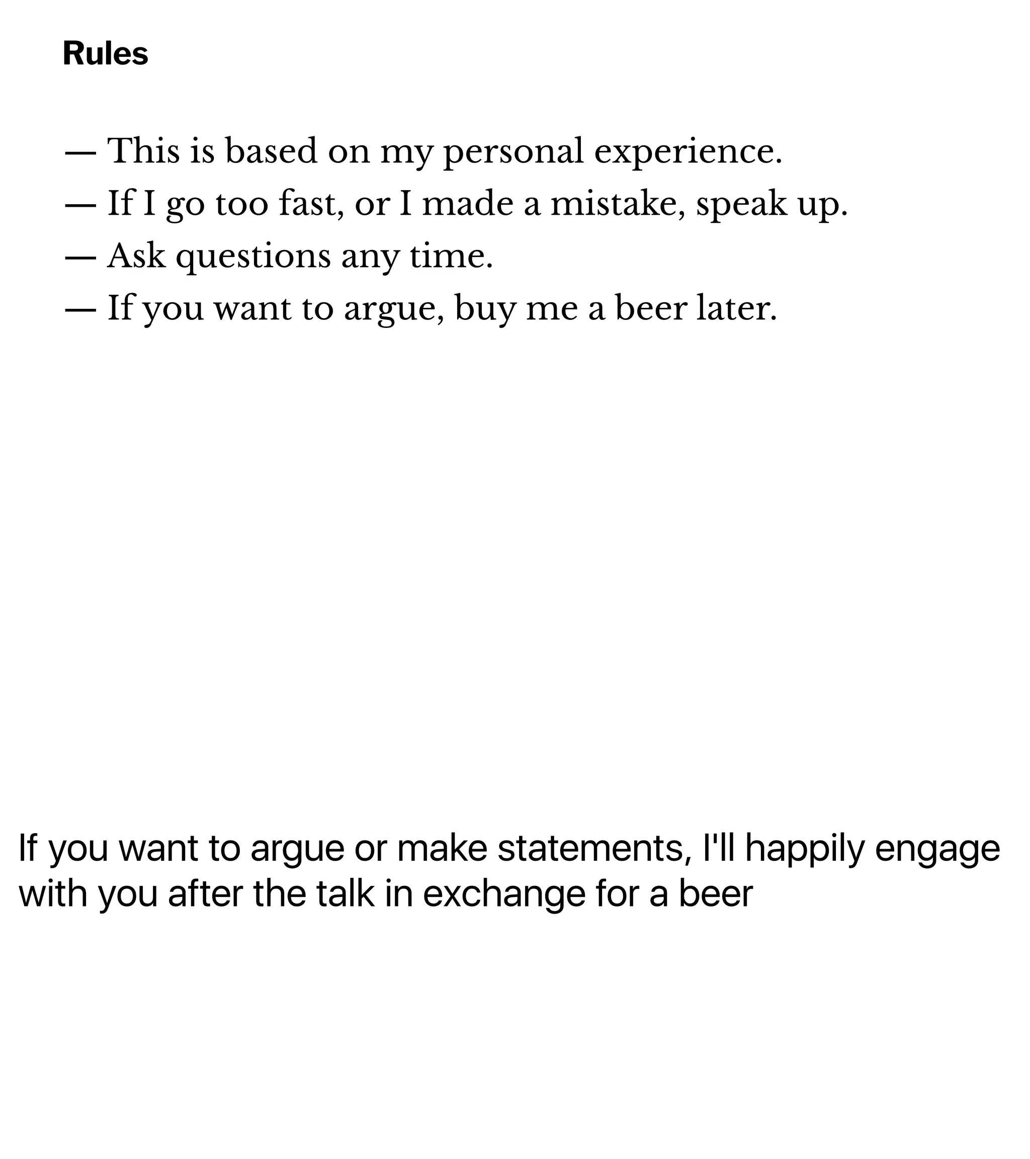If you want to argue or make statements, I'll happily engage
with you after the talk in exchange for a beer
Rules
— This is based on my personal experience.
— If I go too fast, or I made a mistake, speak up.
— Ask questions any time.
— If you want to argue, buy me a beer later.
 