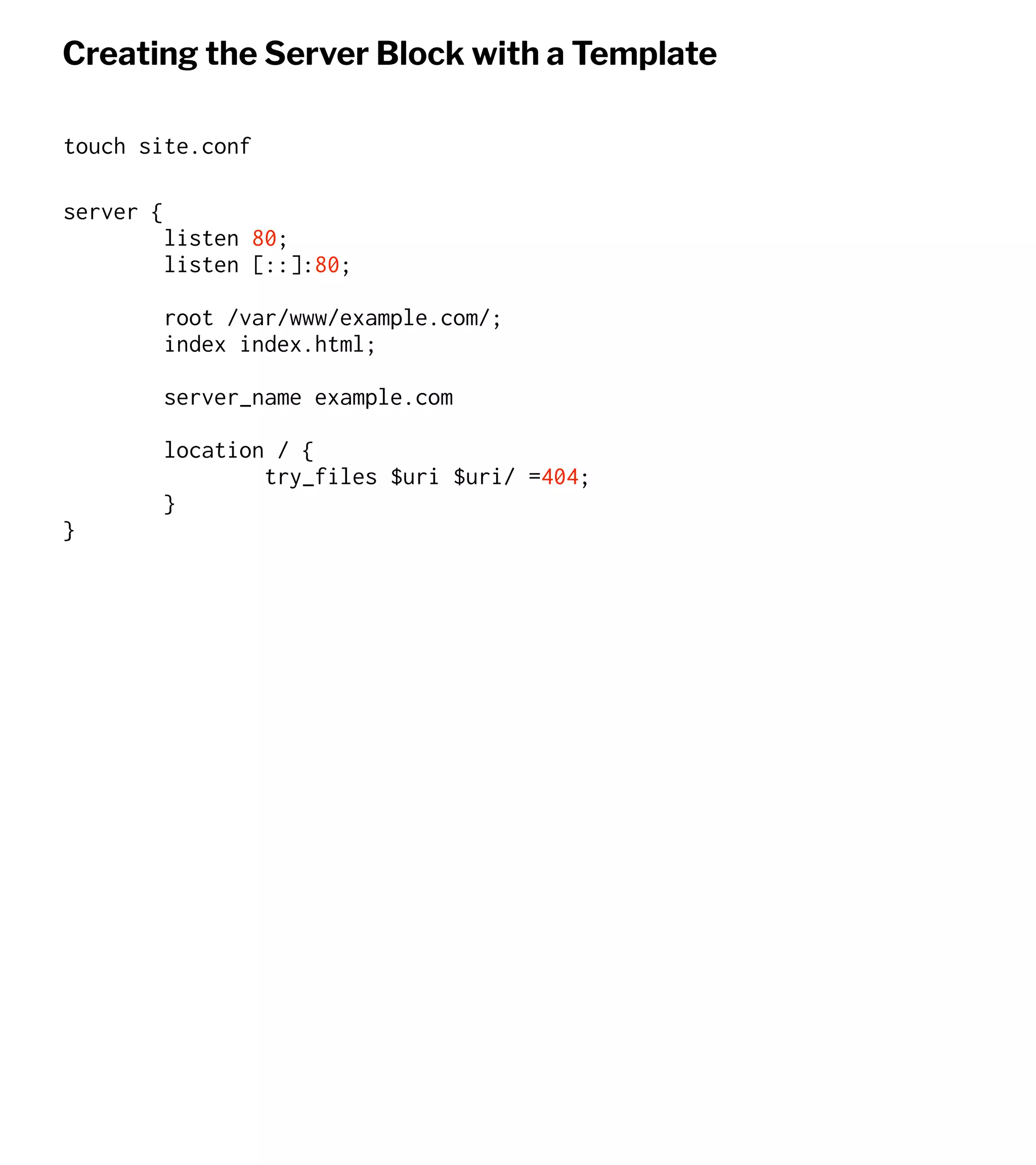Creating the Server Block with a Template
touch site.conf
server {
listen 80;
listen [::]:80;
root /var/www/example.com/;
index index.html;
server_name example.com
location / {
try_files $uri $uri/ =404;
}
}
 