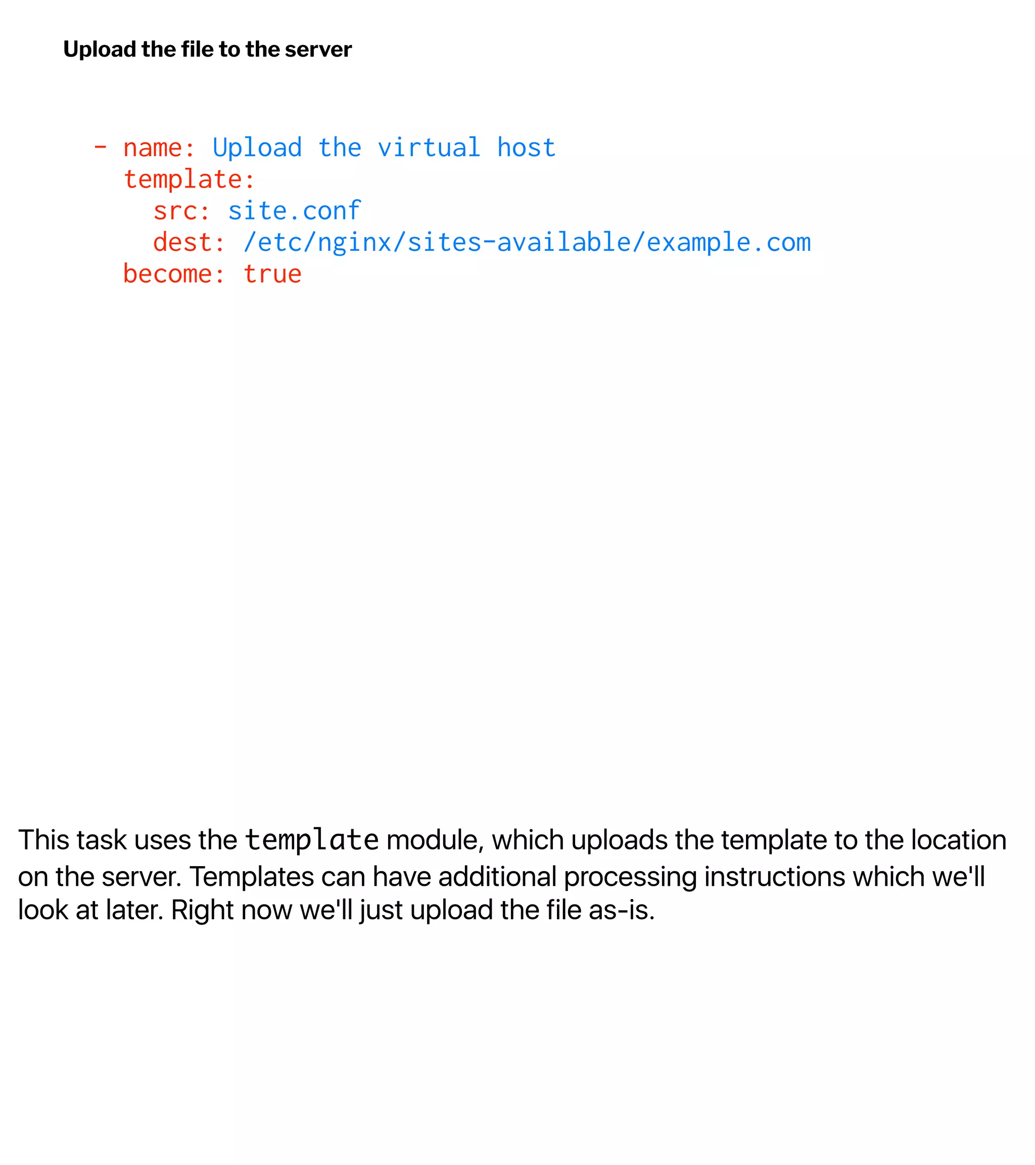 This task uses the template module, which uploads the template to the location
on the server. Templates can have additional processing instructions which we'll
look at later. Right now we'll just upload the file as-is.
Upload the ﬁle to the server
- name: Upload the virtual host
template:
src: site.conf
dest: /etc/nginx/sites-available/example.com
become: true
 