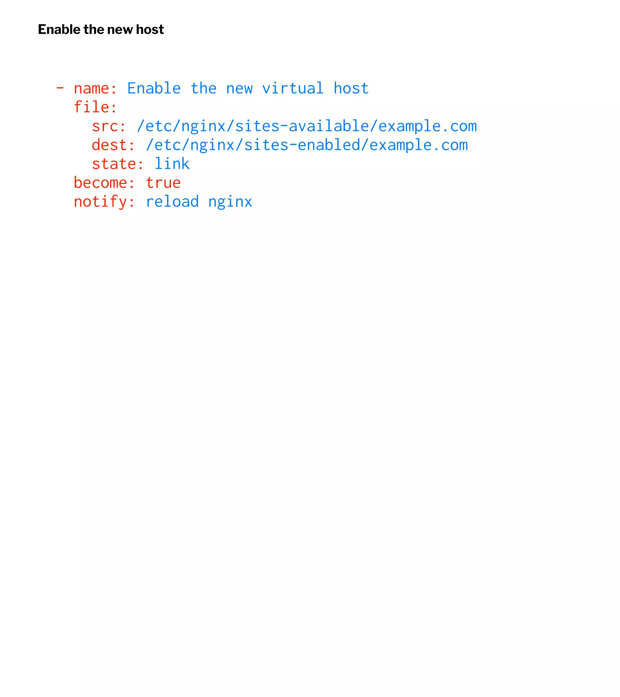 Enable the new host
- name: Enable the new virtual host
file:
src: /etc/nginx/sites-available/example.com
dest: /etc/nginx/sites-enabled/example.com
state: link
become: true
notify: reload nginx
 