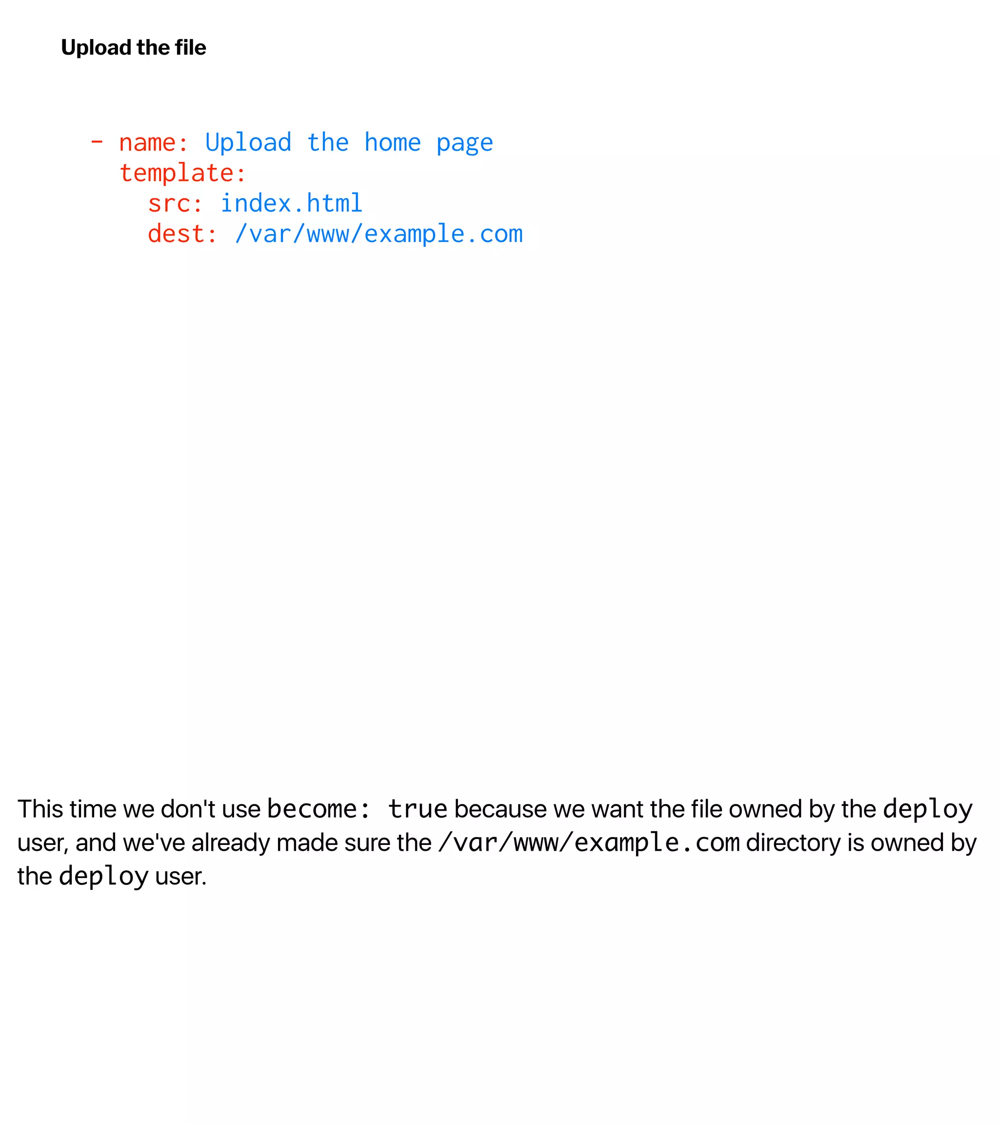 This time we don't use become: true because we want the file owned by the deploy
user, and we've already made sure the /var/www/example.com directory is owned by
the deploy user.
Upload the ﬁle
- name: Upload the home page
template:
src: index.html
dest: /var/www/example.com
 