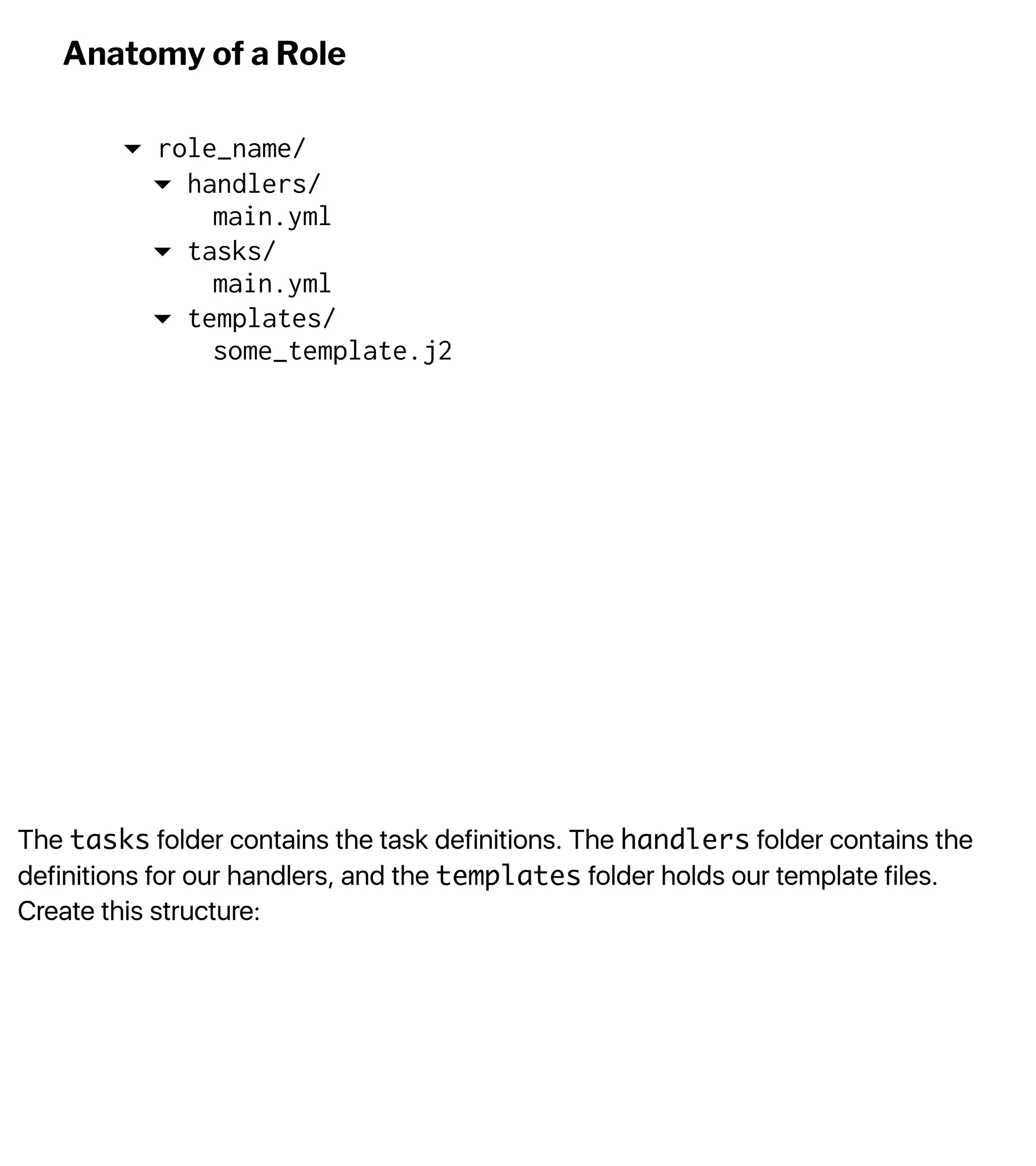 The tasks folder contains the task definitions. The handlers folder contains the
definitions for our handlers, and the templates folder holds our template files.
Create this structure:
Anatomy of a Role
▾ role_name/
▾ handlers/
main.yml
▾ tasks/
main.yml
▾ templates/
some_template.j2
 
