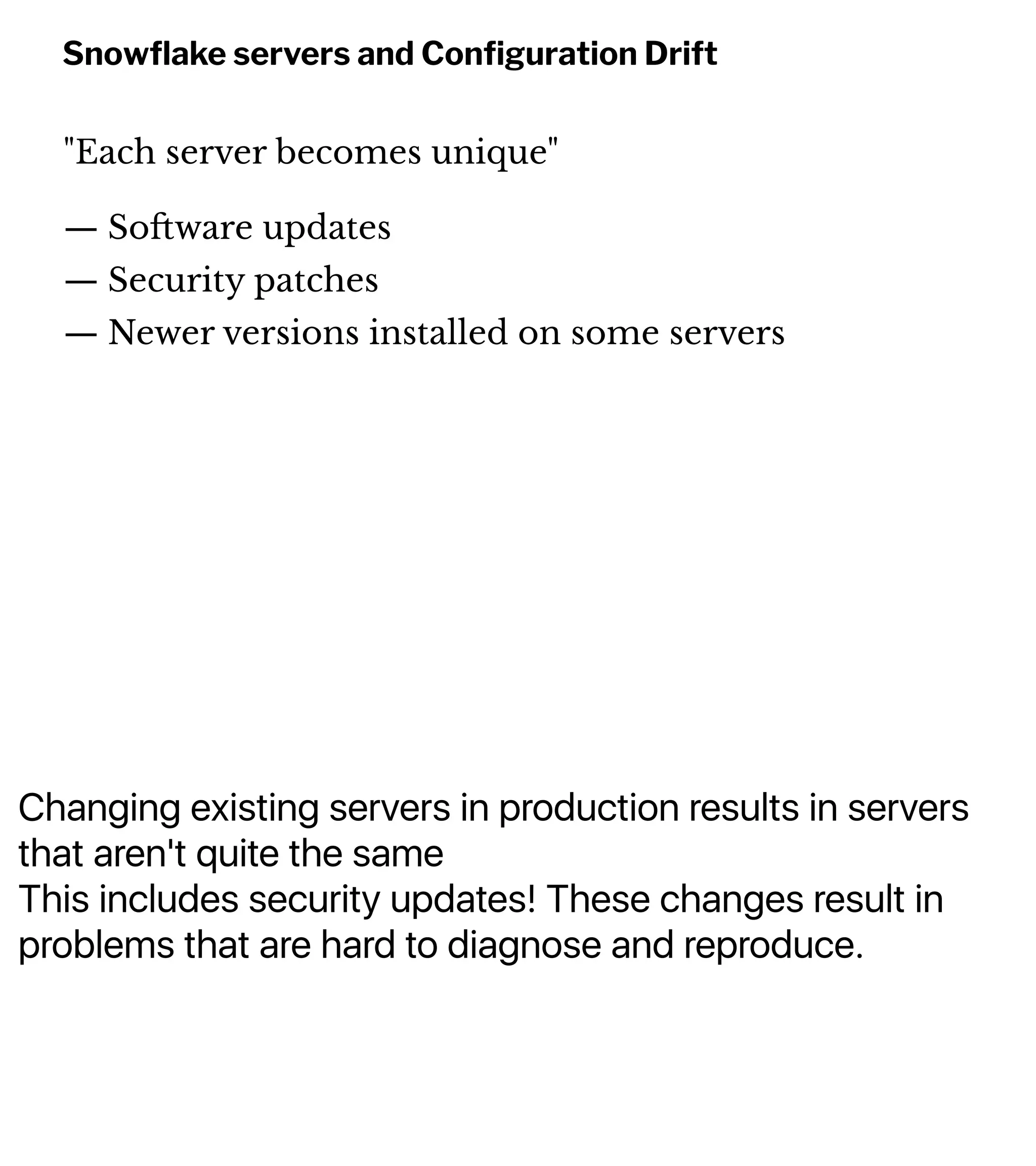 Changing existing servers in production results in servers
that aren't quite the same
This includes security updates! These changes result in
problems that are hard to diagnose and reproduce.
Snowﬂake servers and Conﬁguration Drift
"Each server becomes unique"
— So!ware updates
— Security patches
— Newer versions installed on some servers
 
