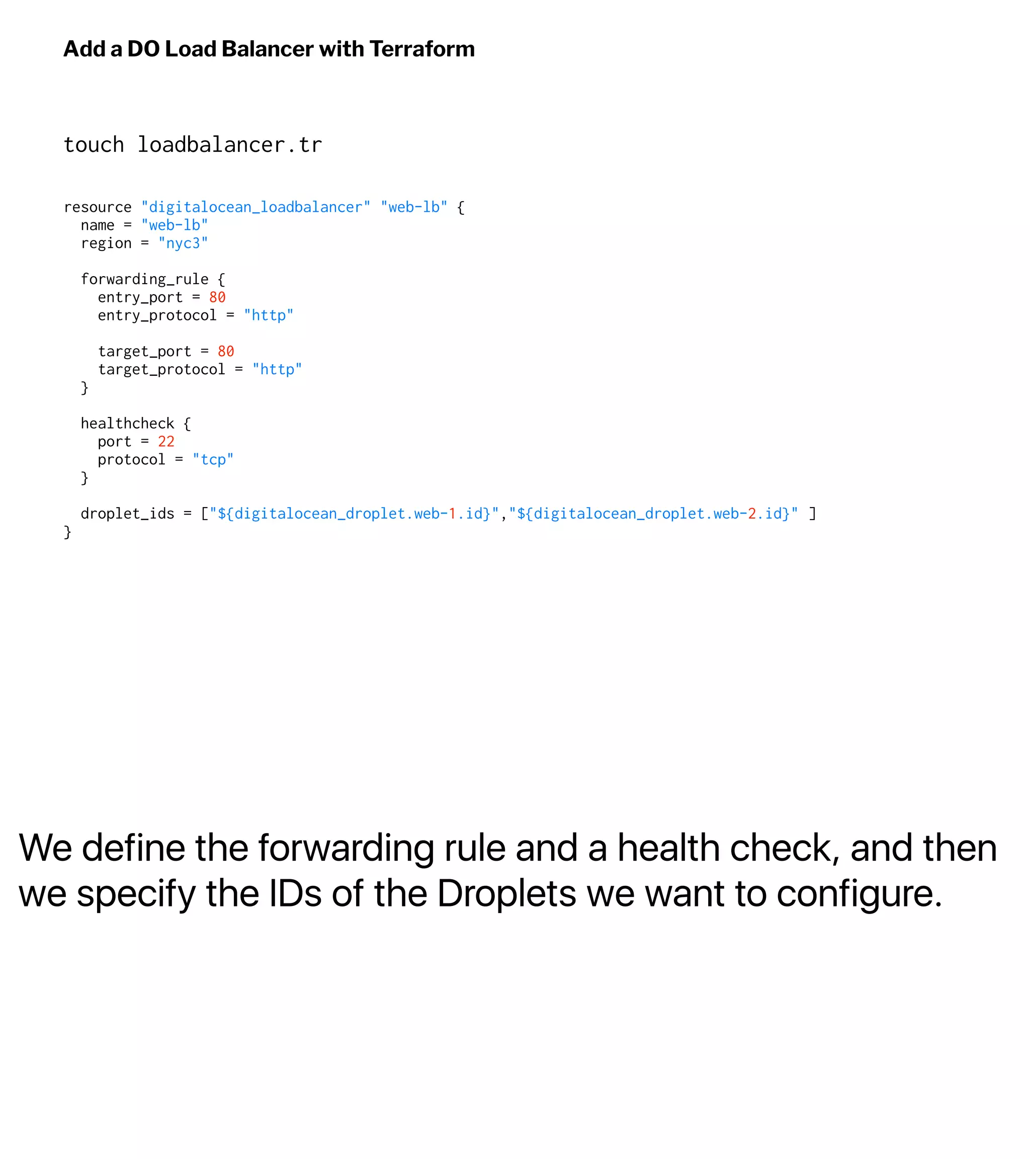 We define the forwarding rule and a health check, and then
we specify the IDs of the Droplets we want to configure.
Add a DO Load Balancer with Terraform
touch loadbalancer.tr
resource "digitalocean_loadbalancer" "web-lb" {
name = "web-lb"
region = "nyc3"
forwarding_rule {
entry_port = 80
entry_protocol = "http"
target_port = 80
target_protocol = "http"
}
healthcheck {
port = 22
protocol = "tcp"
}
droplet_ids = ["${digitalocean_droplet.web-1.id}","${digitalocean_droplet.web-2.id}" ]
}
 