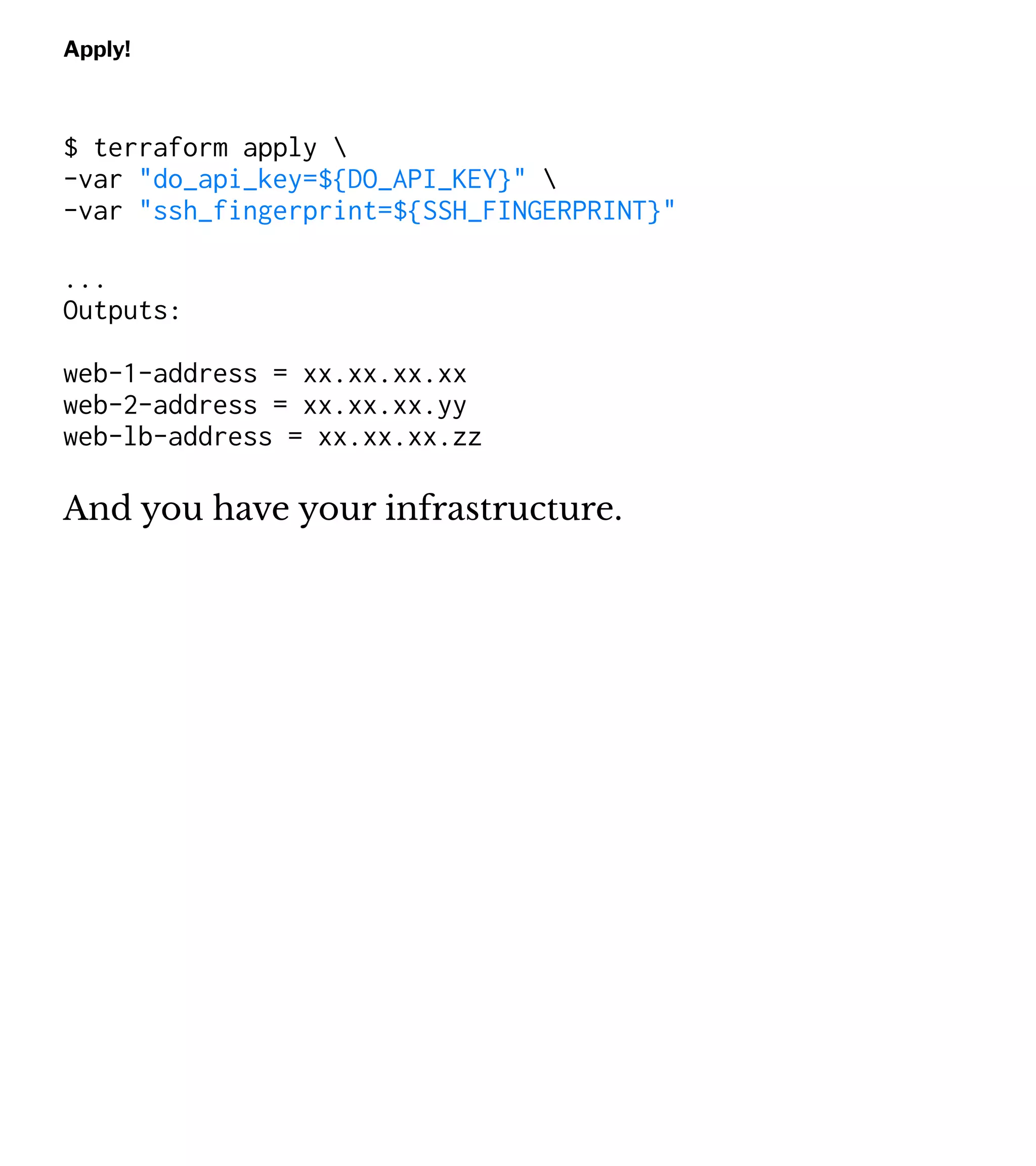 Apply!
$ terraform apply 
-var "do_api_key=${DO_API_KEY}" 
-var "ssh_fingerprint=${SSH_FINGERPRINT}"
...
Outputs:
web-1-address = xx.xx.xx.xx
web-2-address = xx.xx.xx.yy
web-lb-address = xx.xx.xx.zz
And you have your infrastructure.
 