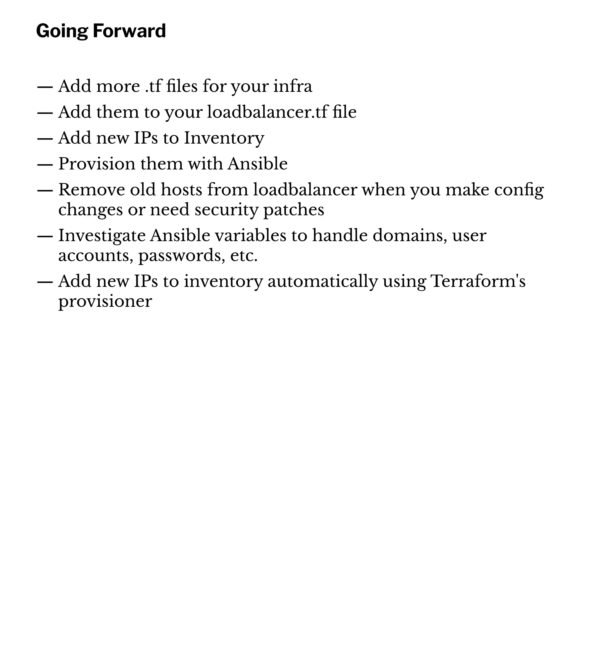 Going Forward
— Add more .tf ﬁles for your infra
— Add them to your loadbalancer.tf ﬁle
— Add new IPs to Inventory
— Provision them with Ansible
— Remove old hosts from loadbalancer when you make conﬁg
changes or need security patches
— Investigate Ansible variables to handle domains, user
accounts, passwords, etc.
— Add new IPs to inventory automatically using Terraform's
provisioner
 