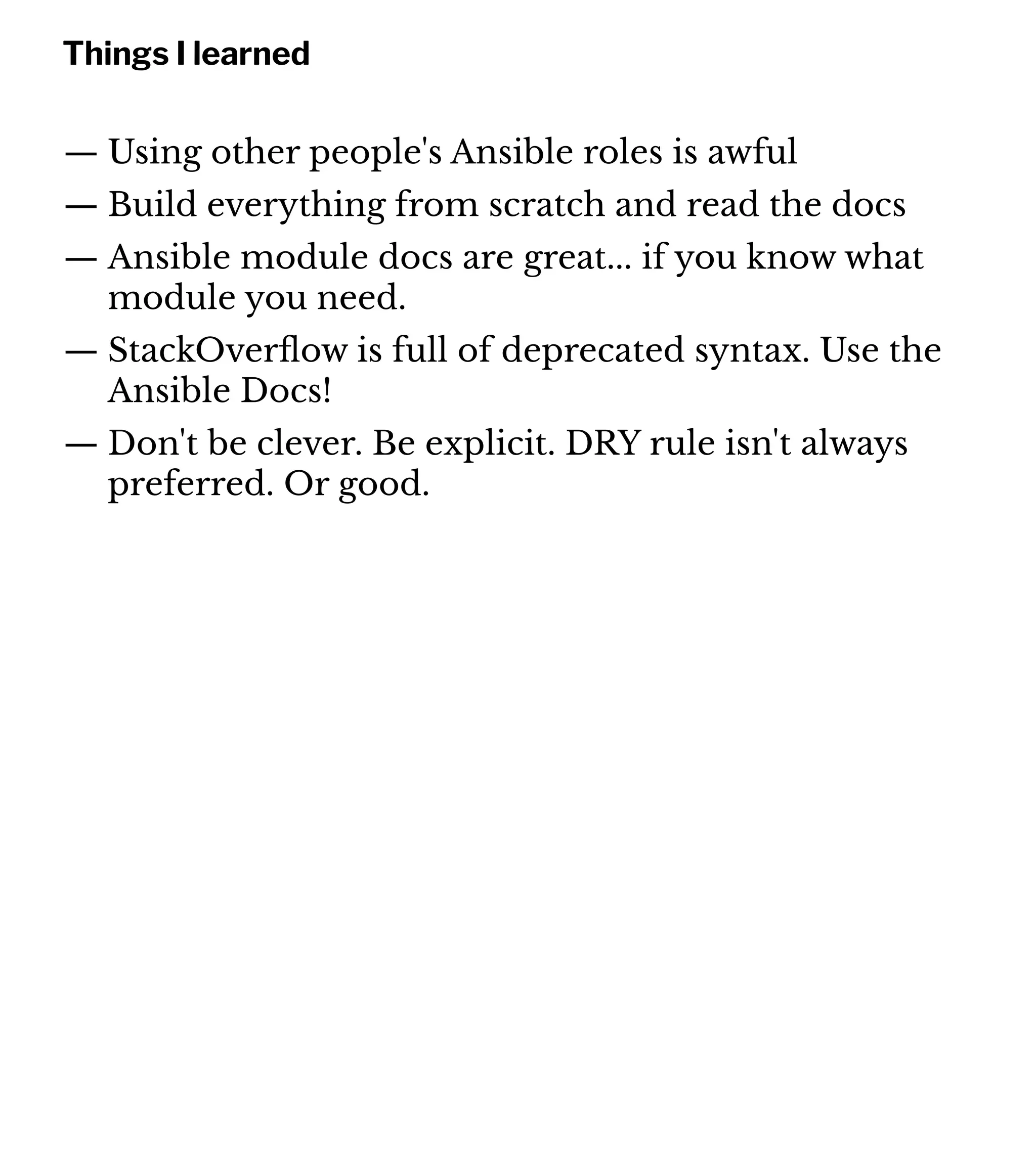 Things I learned
— Using other people's Ansible roles is awful
— Build everything from scratch and read the docs
— Ansible module docs are great... if you know what
module you need.
— StackOverﬂow is full of deprecated syntax. Use the
Ansible Docs!
— Don't be clever. Be explicit. DRY rule isn't always
preferred. Or good.
 