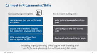 © F5 Networks, Inc. 
11 
1) Invest in Programming Skills 
How to invest in building skills 
Make automation part of employee goals 
Carve out space and time to write code 
Start small and move to larger goals 
Investing in programming skills begins with training and perfects through using the skills on a regular basis 
Examples of programming skills 
Use languages that your vendors use and support 
Explore and understand samples that exist within language eco-system 
Write programs and have them execute against the APIs  