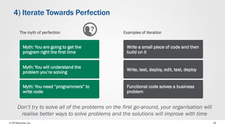 © F5 Networks, Inc. 
14 
4) Iterate Towards Perfection 
Examples of iteration 
Write a small piece of code and then build on it 
Write, test, deploy, edit, test, deploy 
Functional code solves a business problem 
Don’t try to solve all of the problems on the first go-around, your organisation will realise better ways to solve problems and the solutions will improve with time 
The myth of perfection 
Myth: You are going to get the program right the first time 
Myth: You will understand the problem you’re solving 
Myth: You need “programmers” to write code  