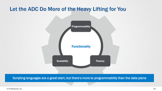 © F5 Networks, Inc. 
16 
Fluency 
Programmability 
Let the ADC Do More of the Heavy Lifting for You 
Functionality 
Scalability 
Scripting languages are a great start, but there’s more to programmability than the data plane  
