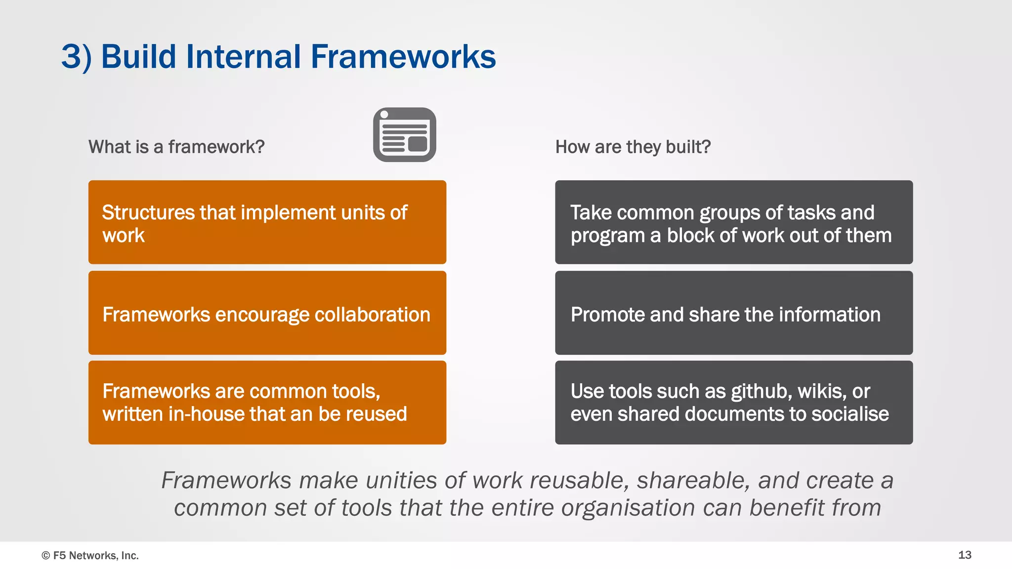 © F5 Networks, Inc. 
13 
3) Build Internal Frameworks 
How are they built? 
Take common groups of tasks and program a block of work out of them 
Promote and share the information 
Use tools such as github, wikis, or even shared documents to socialise 
Frameworks make unities of work reusable, shareable, and create a common set of tools that the entire organisation can benefit from 
What is a framework? 
Structures that implement units of work 
Frameworks encourage collaboration 
Frameworks are common tools, written in-house that an be reused  