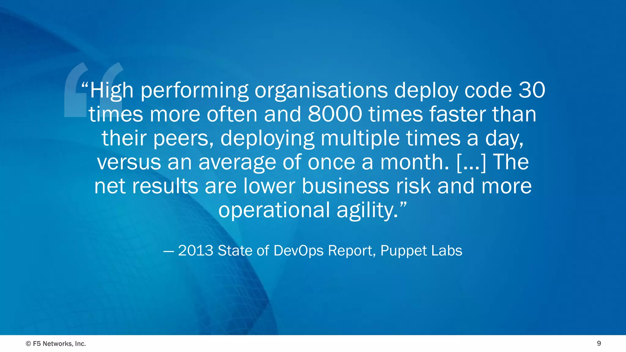 © F5 Networks, Inc. 
9 
“High performing organisations deploy code 30 times more often and 8000 times faster than their peers, deploying multiple times a day, versus an average of once a month. [...] The net results are lower business risk and more operational agility.” 
—2013 State of DevOps Report, Puppet Labs  