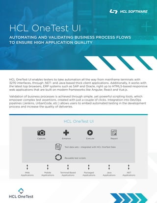 HCL OneTest UI enables testers to take automation all the way from mainframe terminals with
3270 interfaces, through .NET- and Java-based thick client applications. Additionally, it works with
the latest top browsers, ERP systems such as SAP and Oracle, right up to HTML5-based responsive
web applications that are built on modern frameworks like Angular, React and Vue.js.
Validation of business processes is achieved through simple, yet powerful scripting tools, which
empower complex test assertions, created with just a couple of clicks. Integration into DevOps
pipelines (Jenkins, UrbanCode, etc.) allows users to embed automated testing in the development
process and increase the quality of deliveries.
HCL OneTest UI
AUTOMATING AND VALIDATING BUSINESS PROCESS FLOWS
TO ENSURE HIGH APPLICATION QUALITY
HCL OneTest UI
Capture Enhance Execute Report
Test data sets - integrated with HCL OneTest Data
Reusable test scripts
Web
Applications
Terminal Based
Applications
Packaged
Applications
Java
Applications
.NET
Applications
Mobile
Applications
 