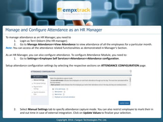 Manage and Configure Attendance as an HR Manager
To manage attendance as an HR Manager, you need to
1. Login as Terri Osborn (the HR manager).
2. Go to Manage Attendance>>View Attendance to view attendance of all the employees for a particular month.
Note: You can access all the attendance related functionalities as demonstrated in Manager’s Section.
As an HR Manager, you can also configure attendance. To configure Attendance Module, you need to:
1. Go to Settings>>Employee Self Services>>Attendance>>Attendance configuration.
Setup attendance configuration settings by selecting the respective sections on ATTENDANCE CONFIGURATION page.
2. Select Manual Settings tab to specify attendance capture mode. You can also restrict employee to mark their in
and out time in case of external integration. Click on Update Values to finalize your selection.
 