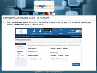 Configuring Attendance as an HR Manager
4. Select Regularization Settings tab to specify the workflow of regularization you want to be followed by the employees
and click Update Values button to save final settings.
 