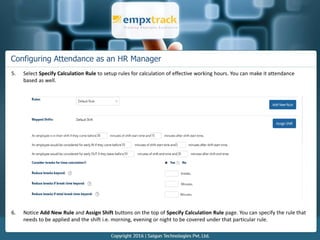 Configuring Attendance as an HR Manager
5. Select Specify Calculation Rule to setup rules for calculation of effective working hours. You can make it attendance
based as well.
6. Notice Add New Rule and Assign Shift buttons on the top of Specify Calculation Rule page. You can specify the rule that
needs to be applied and the shift i.e. morning, evening or night to be covered under that particular rule.
 