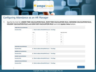 Configuring Attendance as an HR Manager
7. Specify the limit for UNDER TIME CALCULATION RULE, OVER TIME CALCULATION RULE, WEEKEND CALCULATION RULE,
HOLIDAY CALCULATION RULE and LEAVE DAY CALCULATION RULE and click Update Value button.
 