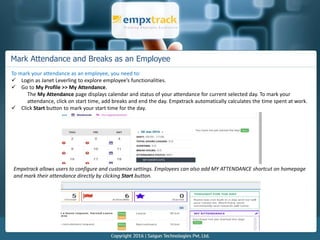 Mark Attendance and Breaks as an Employee
To mark your attendance as an employee, you need to:
 Login as Janet Leverling to explore employee’s functionalities.
 Go to My Profile >> My Attendance.
The My Attendance page displays calendar and status of your attendance for current selected day. To mark your
attendance, click on start time, add breaks and end the day. Empxtrack automatically calculates the time spent at work.
 Click Start button to mark your start time for the day.
Empxtrack allows users to configure and customize settings. Employees can also add MY ATTENDANCE shortcut on homepage
and mark their attendance directly by clicking Start button.
 