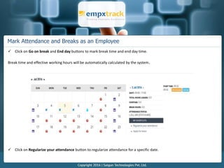Mark Attendance and Breaks as an Employee
 Click on Go on break and End day buttons to mark break time and end day time.
Break time and effective working hours will be automatically calculated by the system.
 Click on Regularize your attendance button to regularize attendance for a specific date.
 