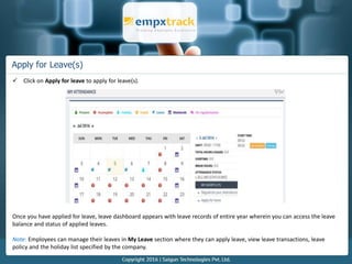 Apply for Leave(s)
 Click on Apply for leave to apply for leave(s).
Once you have applied for leave, leave dashboard appears with leave records of entire year wherein you can access the leave
balance and status of applied leaves.
Note: Employees can manage their leaves in My Leave section where they can apply leave, view leave transactions, leave
policy and the holiday list specified by the company.
 