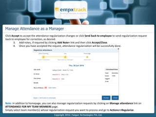 Manage Attendance as a Manager
Click Accept to accept the attendance regularization changes or click Send back to employee to send regularization request
back to employee for correction, as desired.
3. Add notes, if required by clicking Add Note+ link and then click Accept/Close.
4. Once you have accepted the request, attendance regularization will be successfully done.
Note: In addition to homepage, you can also manage regularization requests by clicking on Manage attendance link on
ATTENDANCE FOR MY TEAM MEMBERS page.
Simply select team member(s) whose regularization request you want to process and go to Actions>>Regularize.
 