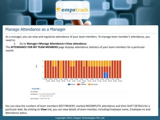 Manage Attendance as a Manager
As a manager, you can view and regularize attendance of your team members. To manage team member’s attendance, you
need to:
1. Go to Manage>>Manage Attendance>>View attendance.
The ATTENDANCE FOR MY TEAM MEMBERS page displays attendance statistics of your team members for a particular
month.
You can view the numbers of team members NOT PRESENT, marked INCOMPLETE attendance and their SHIFT DETAILS for a
particular date. By clicking on View link, you can view details of team member, including Employee name, Employee no and
Attendance status.
 