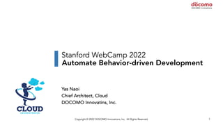 Copyright © 2022 DOCOMO Innovations, Inc. All Rights Reserved. 1
Stanford WebCamp 2022
Automate Behavior-driven Development
Yas Naoi
Chief Architect, Cloud
DOCOMO Innovatins, Inc.
 