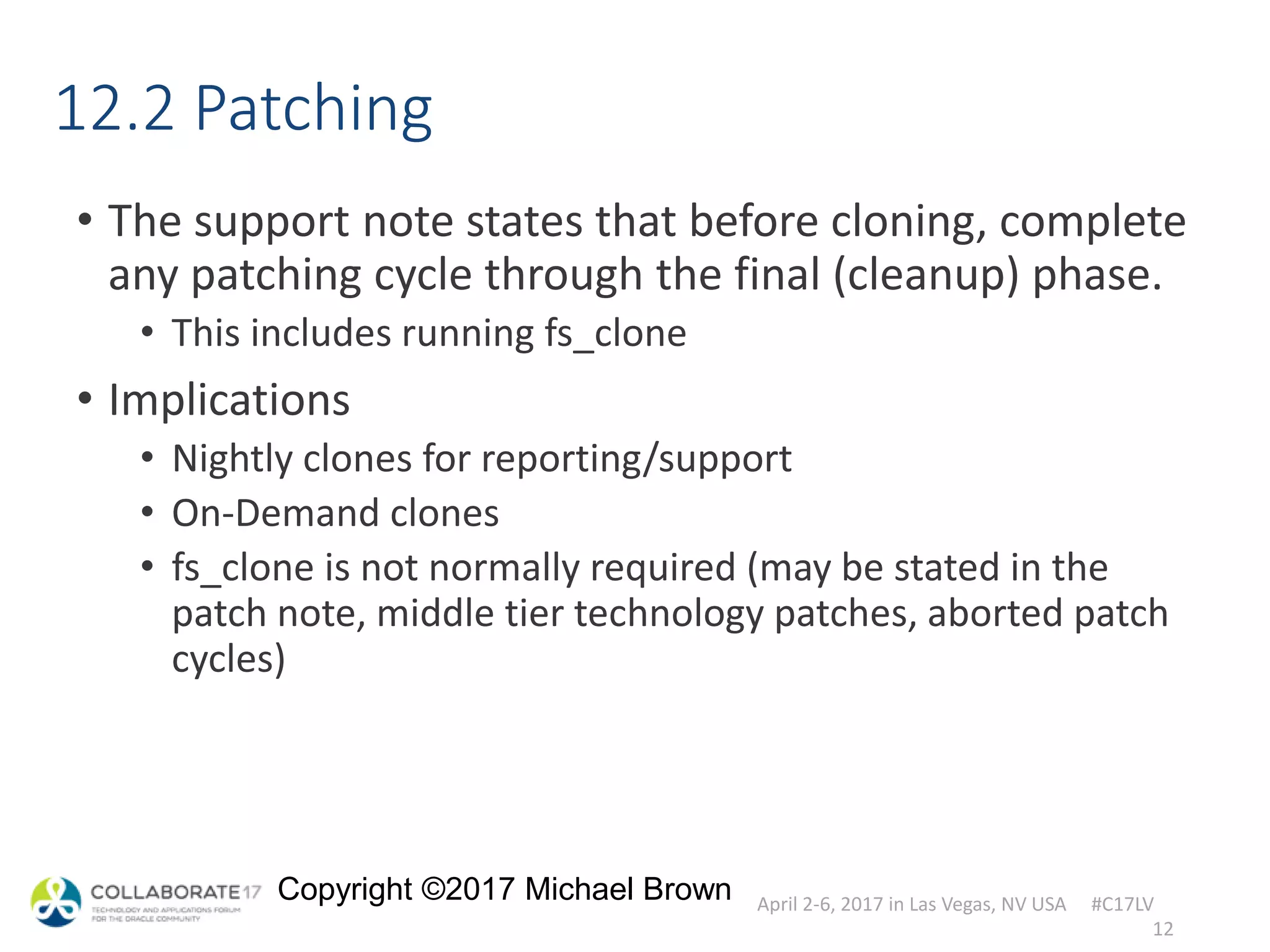 April 2-6, 2017 in Las Vegas, NV USA #C17LV
Copyright ©2017 Michael Brown
12.2 Patching
• The support note states that before cloning, complete
any patching cycle through the final (cleanup) phase.
• This includes running fs_clone
• Implications
• Nightly clones for reporting/support
• On-Demand clones
• fs_clone is not normally required (may be stated in the
patch note, middle tier technology patches, aborted patch
cycles)
12
 