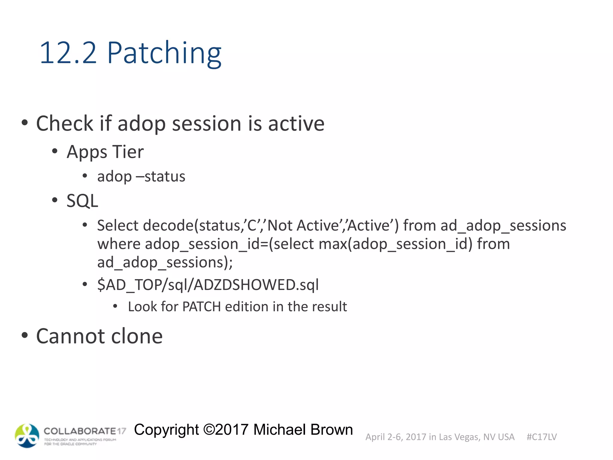 April 2-6, 2017 in Las Vegas, NV USA #C17LV
Copyright ©2017 Michael Brown
12.2 Patching
• Check if adop session is active
• Apps Tier
• adop –status
• SQL
• Select decode(status,’C’,’Not Active’,’Active’) from ad_adop_sessions
where adop_session_id=(select max(adop_session_id) from
ad_adop_sessions);
• $AD_TOP/sql/ADZDSHOWED.sql
• Look for PATCH edition in the result
• Cannot clone
 