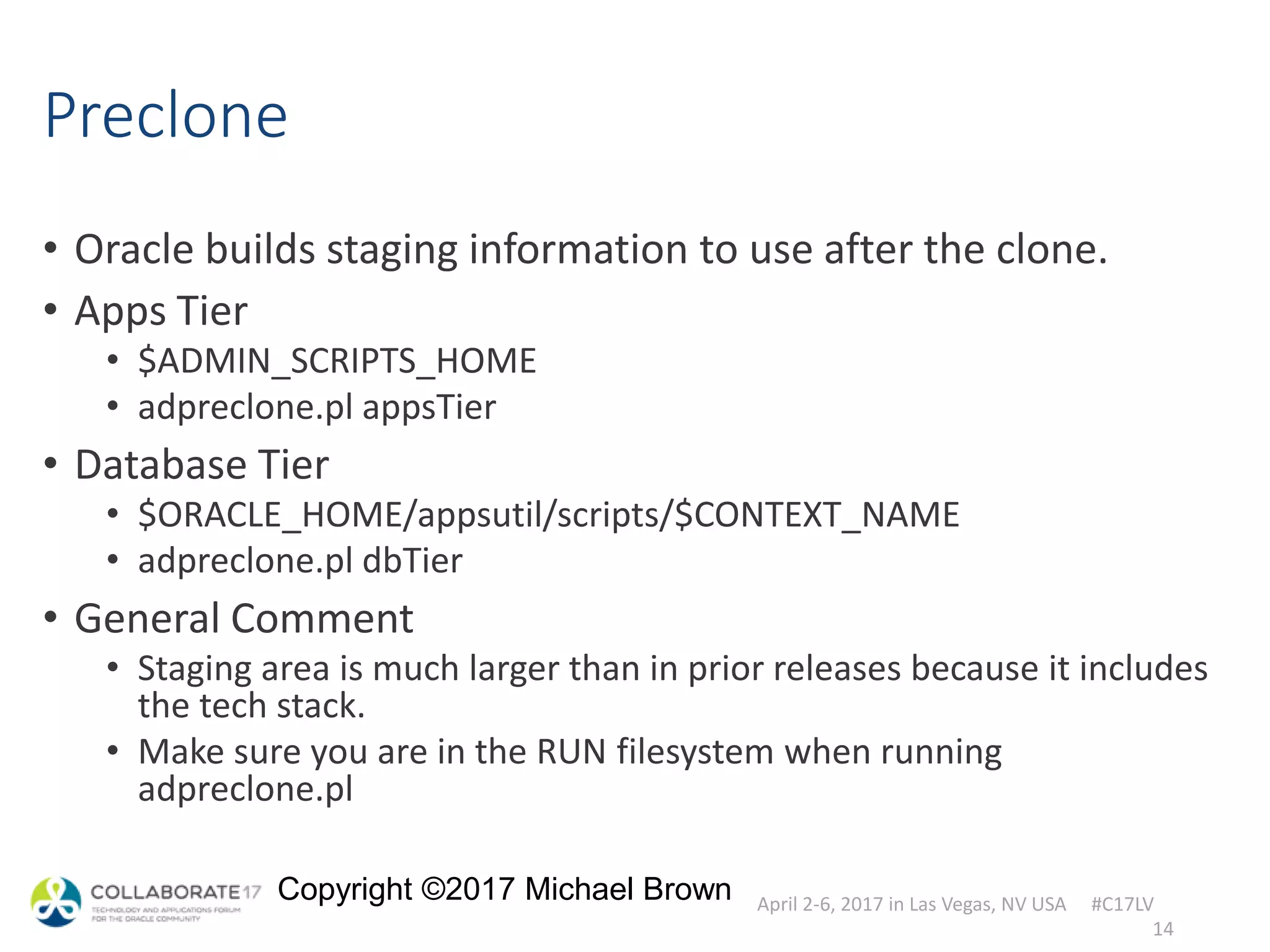April 2-6, 2017 in Las Vegas, NV USA #C17LV
Copyright ©2017 Michael Brown
Preclone
• Oracle builds staging information to use after the clone.
• Apps Tier
• $ADMIN_SCRIPTS_HOME
• adpreclone.pl appsTier
• Database Tier
• $ORACLE_HOME/appsutil/scripts/$CONTEXT_NAME
• adpreclone.pl dbTier
• General Comment
• Staging area is much larger than in prior releases because it includes
the tech stack.
• Make sure you are in the RUN filesystem when running
adpreclone.pl
14
 